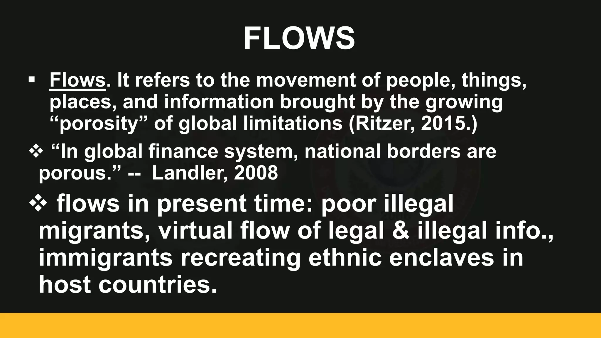 FLOWS
 Flows. It refers to the movement of people, things,
places, and information brought by the growing
“porosity” of global limitations (Ritzer, 2015.)
 “In global finance system, national borders are
porous.” -- Landler, 2008
 flows in present time: poor illegal
migrants, virtual flow of legal & illegal info.,
immigrants recreating ethnic enclaves in
host countries.
 