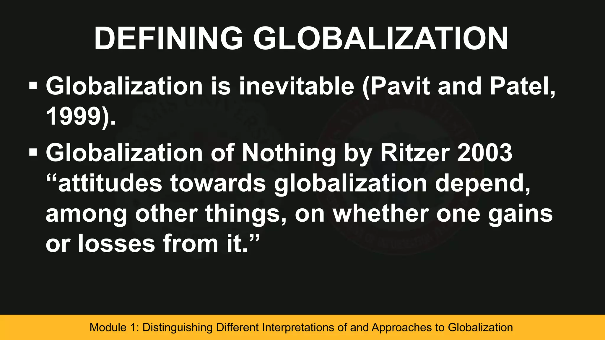 DEFINING GLOBALIZATION
 Globalization is inevitable (Pavit and Patel,
1999).
 Globalization of Nothing by Ritzer 2003
“attitudes towards globalization depend,
among other things, on whether one gains
or losses from it.”
Module 1: Distinguishing Different Interpretations of and Approaches to Globalization
 