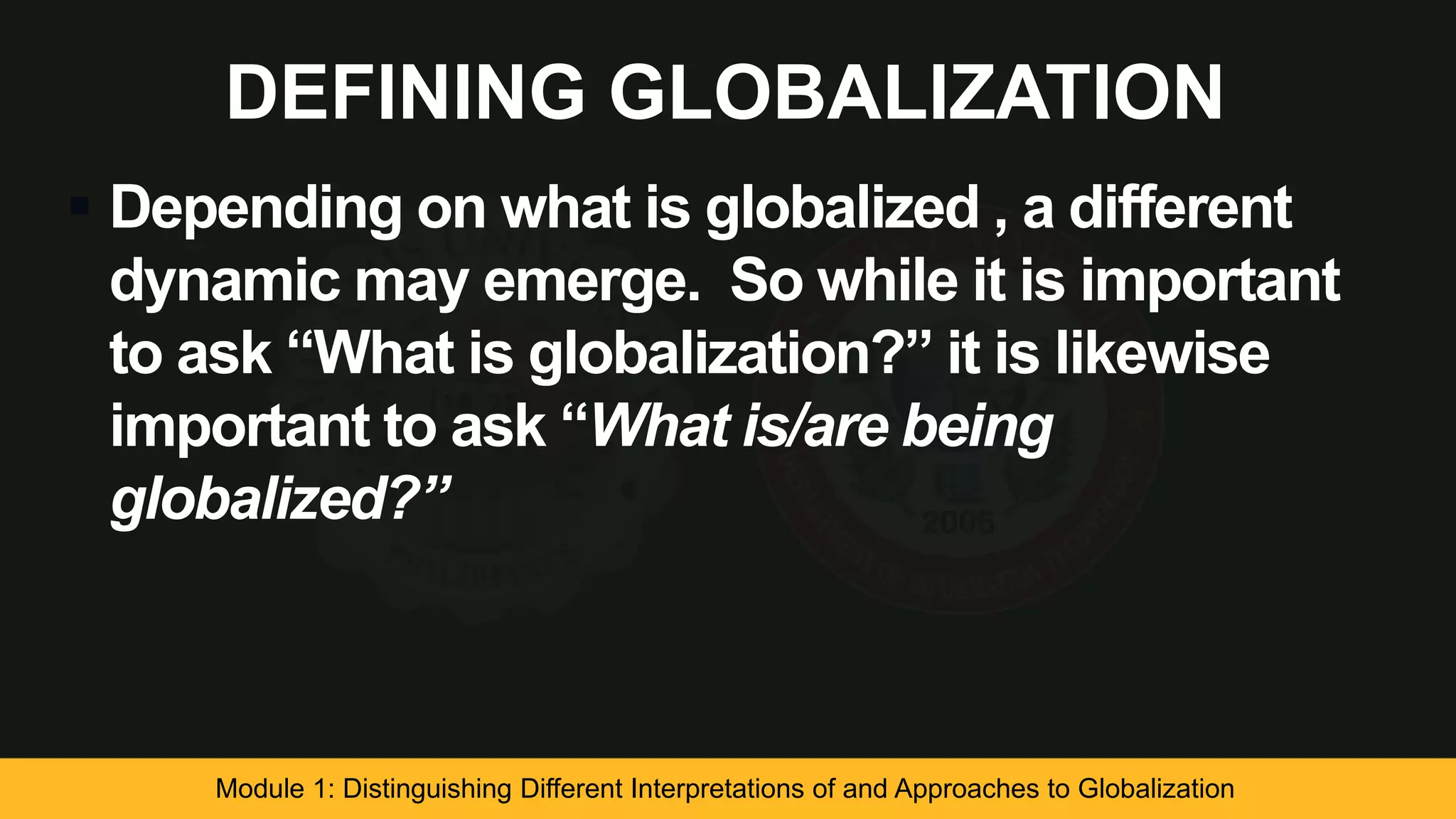 DEFINING GLOBALIZATION
 Depending on what is globalized , a different
dynamic may emerge. So while it is important
to ask “What is globalization?” it is likewise
important to ask “What is/are being
globalized?”
Module 1: Distinguishing Different Interpretations of and Approaches to Globalization
 