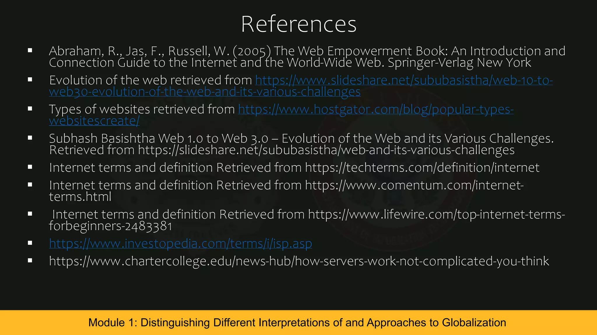References
 Abraham, R., Jas, F., Russell, W. (2005) The Web Empowerment Book: An Introduction and
Connection Guide to the Internet and the World-Wide Web. Springer-Verlag New York
 Evolution of the web retrieved from https://www.slideshare.net/sububasistha/web-10-to-
web30-evolution-of-the-web-and-its-various-challenges
 Types of websites retrieved from https://www.hostgator.com/blog/popular-types-
websitescreate/
 Subhash Basishtha Web 1.0 to Web 3.0 – Evolution of the Web and its Various Challenges.
Retrieved from https://slideshare.net/sububasistha/web-and-its-various-challenges
 Internet terms and definition Retrieved from https://techterms.com/definition/internet
 Internet terms and definition Retrieved from https://www.comentum.com/internet-
terms.html
 Internet terms and definition Retrieved from https://www.lifewire.com/top-internet-terms-
forbeginners-2483381
 https://www.investopedia.com/terms/i/isp.asp
 https://www.chartercollege.edu/news-hub/how-servers-work-not-complicated-you-think
Module 1: Distinguishing Different Interpretations of and Approaches to Globalization
 