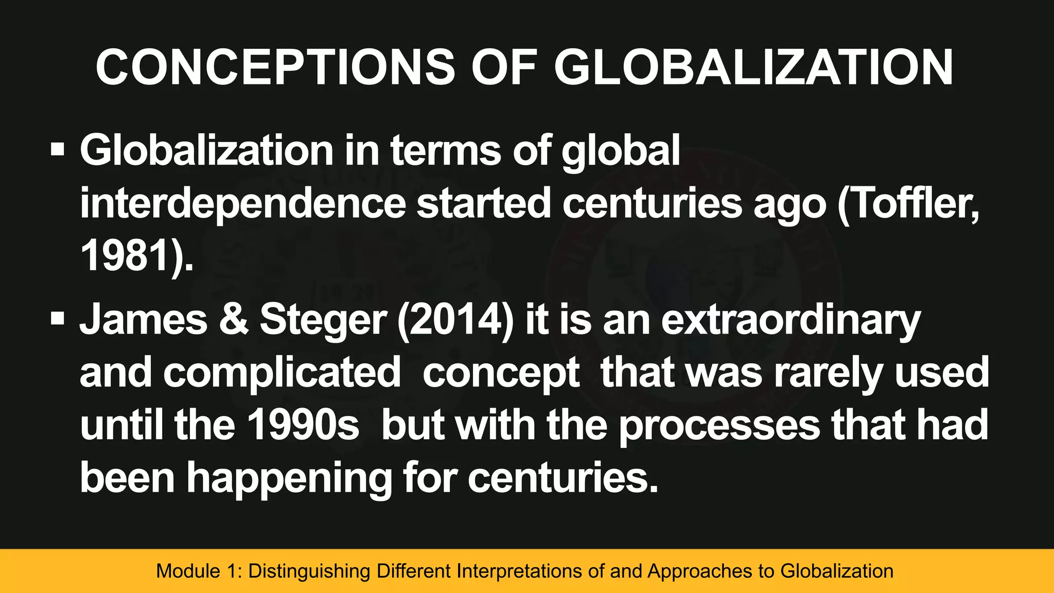 CONCEPTIONS OF GLOBALIZATION
 Globalization in terms of global
interdependence started centuries ago (Toffler,
1981).
 James & Steger (2014) it is an extraordinary
and complicated concept that was rarely used
until the 1990s but with the processes that had
been happening for centuries.
Module 1: Distinguishing Different Interpretations of and Approaches to Globalization
 