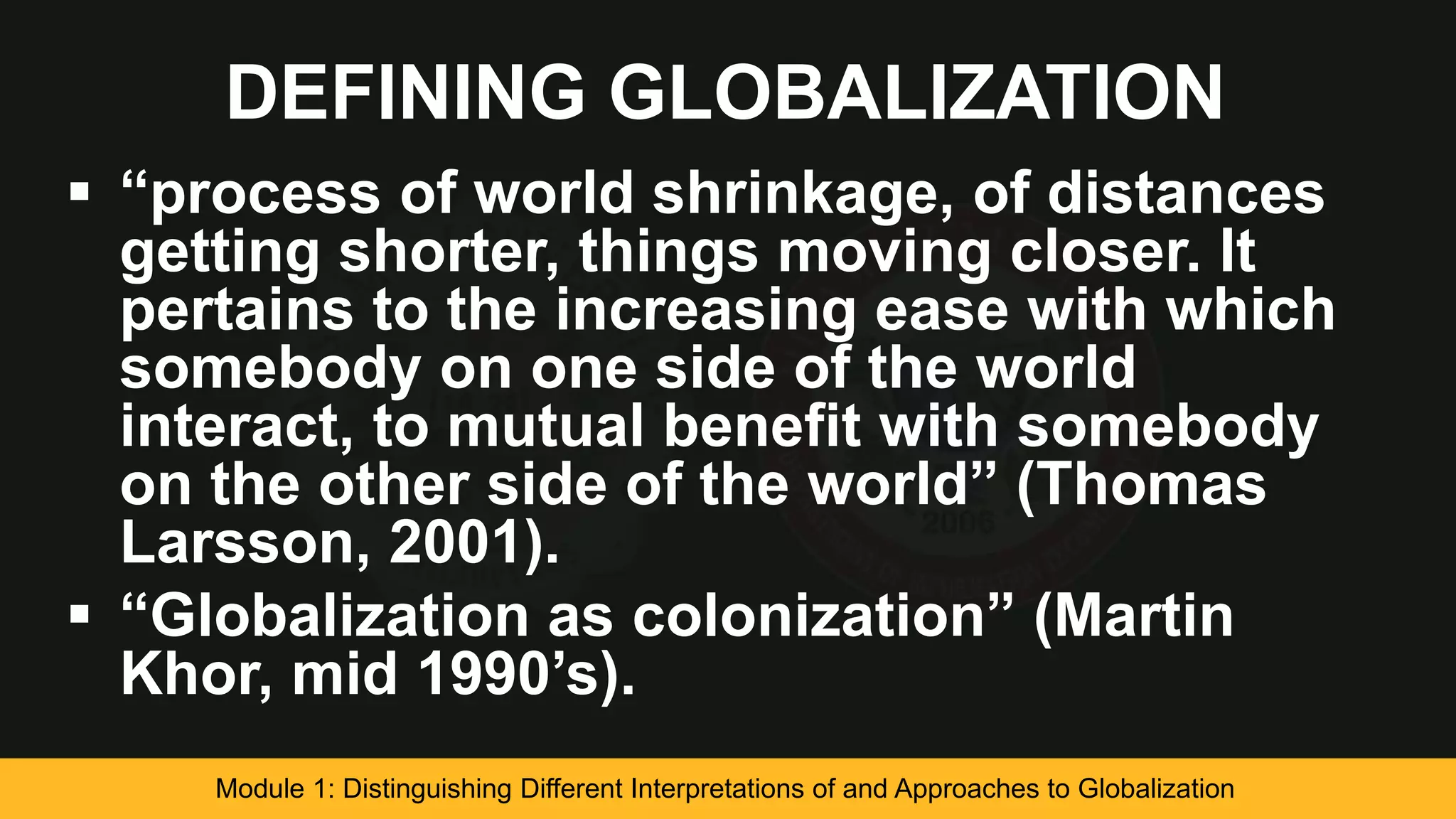 DEFINING GLOBALIZATION
 “process of world shrinkage, of distances
getting shorter, things moving closer. It
pertains to the increasing ease with which
somebody on one side of the world
interact, to mutual benefit with somebody
on the other side of the world” (Thomas
Larsson, 2001).
 “Globalization as colonization” (Martin
Khor, mid 1990’s).
Module 1: Distinguishing Different Interpretations of and Approaches to Globalization
 