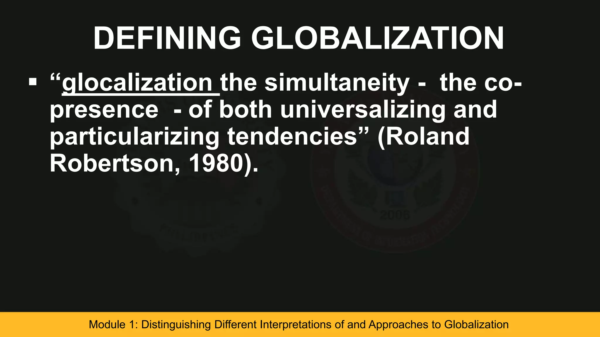 DEFINING GLOBALIZATION
 “glocalization the simultaneity - the co-
presence - of both universalizing and
particularizing tendencies” (Roland
Robertson, 1980).
Module 1: Distinguishing Different Interpretations of and Approaches to Globalization
 