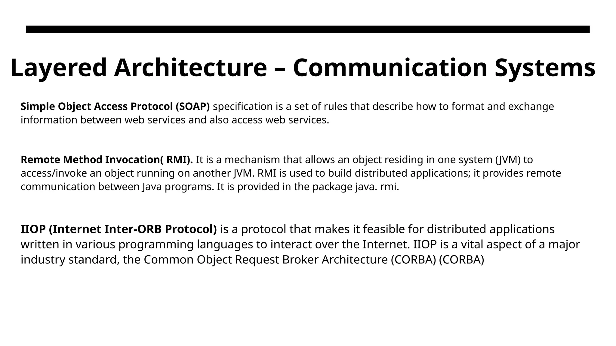 Layered Architecture – Communication Systems Simple Object Access Protocol (SOAP) specification is a set of rules that describe how to format and exchange information between web services and also access web services. Remote Method Invocation( RMI). It is a mechanism that allows an object residing in one system (JVM) to access/invoke an object running on another JVM. RMI is used to build distributed applications; it provides remote communication between Java programs. It is provided in the package java. rmi. IIOP (Internet Inter-ORB Protocol) is a protocol that makes it feasible for distributed applications written in various programming languages to interact over the Internet. IIOP is a vital aspect of a major industry standard, the Common Object Request Broker Architecture (CORBA) (CORBA) 