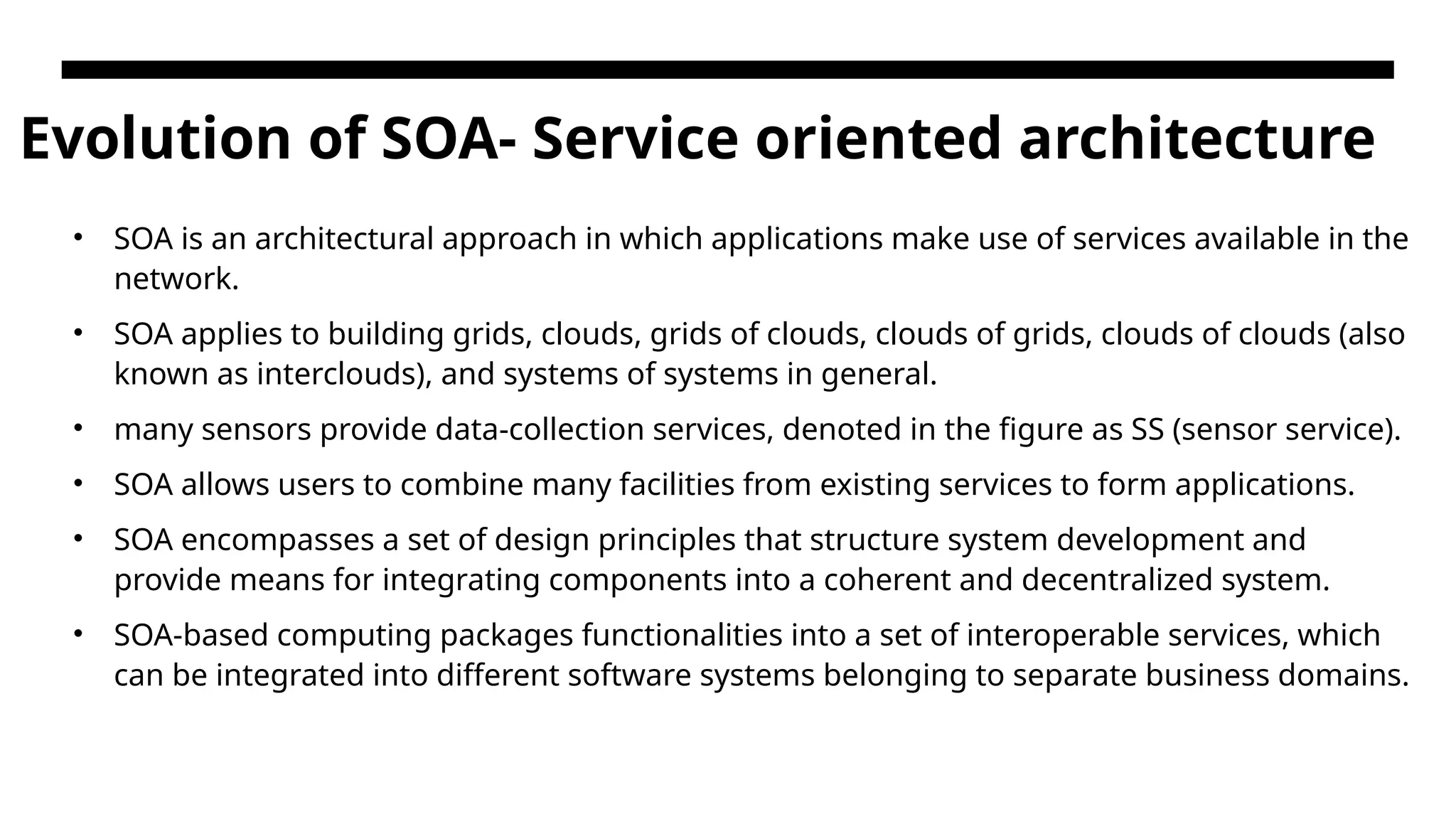 Evolution of SOA- Service oriented architecture • SOA is an architectural approach in which applications make use of services available in the network. • SOA applies to building grids, clouds, grids of clouds, clouds of grids, clouds of clouds (also known as interclouds), and systems of systems in general. • many sensors provide data-collection services, denoted in the figure as SS (sensor service). • SOA allows users to combine many facilities from existing services to form applications. • SOA encompasses a set of design principles that structure system development and provide means for integrating components into a coherent and decentralized system. • SOA-based computing packages functionalities into a set of interoperable services, which can be integrated into different software systems belonging to separate business domains. 