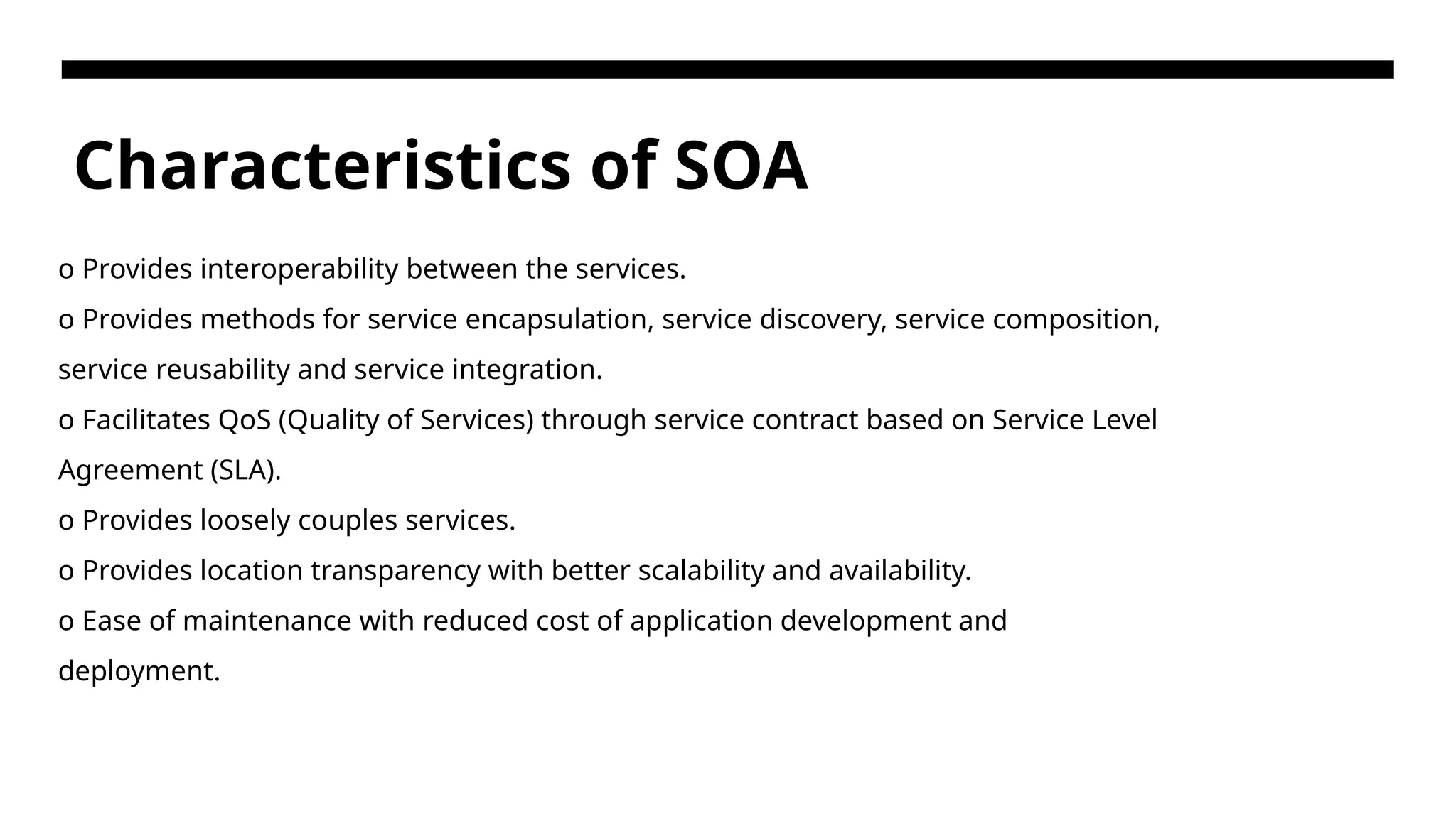 Characteristics of SOA o Provides interoperability between the services. o Provides methods for service encapsulation, service discovery, service composition, service reusability and service integration. o Facilitates QoS (Quality of Services) through service contract based on Service Level Agreement (SLA). o Provides loosely couples services. o Provides location transparency with better scalability and availability. o Ease of maintenance with reduced cost of application development and deployment. 
