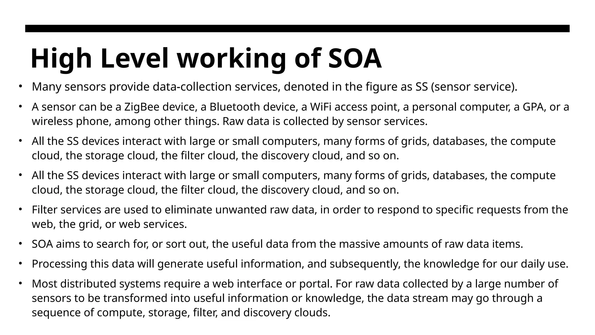 High Level working of SOA • Many sensors provide data-collection services, denoted in the figure as SS (sensor service). • A sensor can be a ZigBee device, a Bluetooth device, a WiFi access point, a personal computer, a GPA, or a wireless phone, among other things. Raw data is collected by sensor services. • All the SS devices interact with large or small computers, many forms of grids, databases, the compute cloud, the storage cloud, the filter cloud, the discovery cloud, and so on. • All the SS devices interact with large or small computers, many forms of grids, databases, the compute cloud, the storage cloud, the filter cloud, the discovery cloud, and so on. • Filter services are used to eliminate unwanted raw data, in order to respond to specific requests from the web, the grid, or web services. • SOA aims to search for, or sort out, the useful data from the massive amounts of raw data items. • Processing this data will generate useful information, and subsequently, the knowledge for our daily use. • Most distributed systems require a web interface or portal. For raw data collected by a large number of sensors to be transformed into useful information or knowledge, the data stream may go through a sequence of compute, storage, filter, and discovery clouds. 