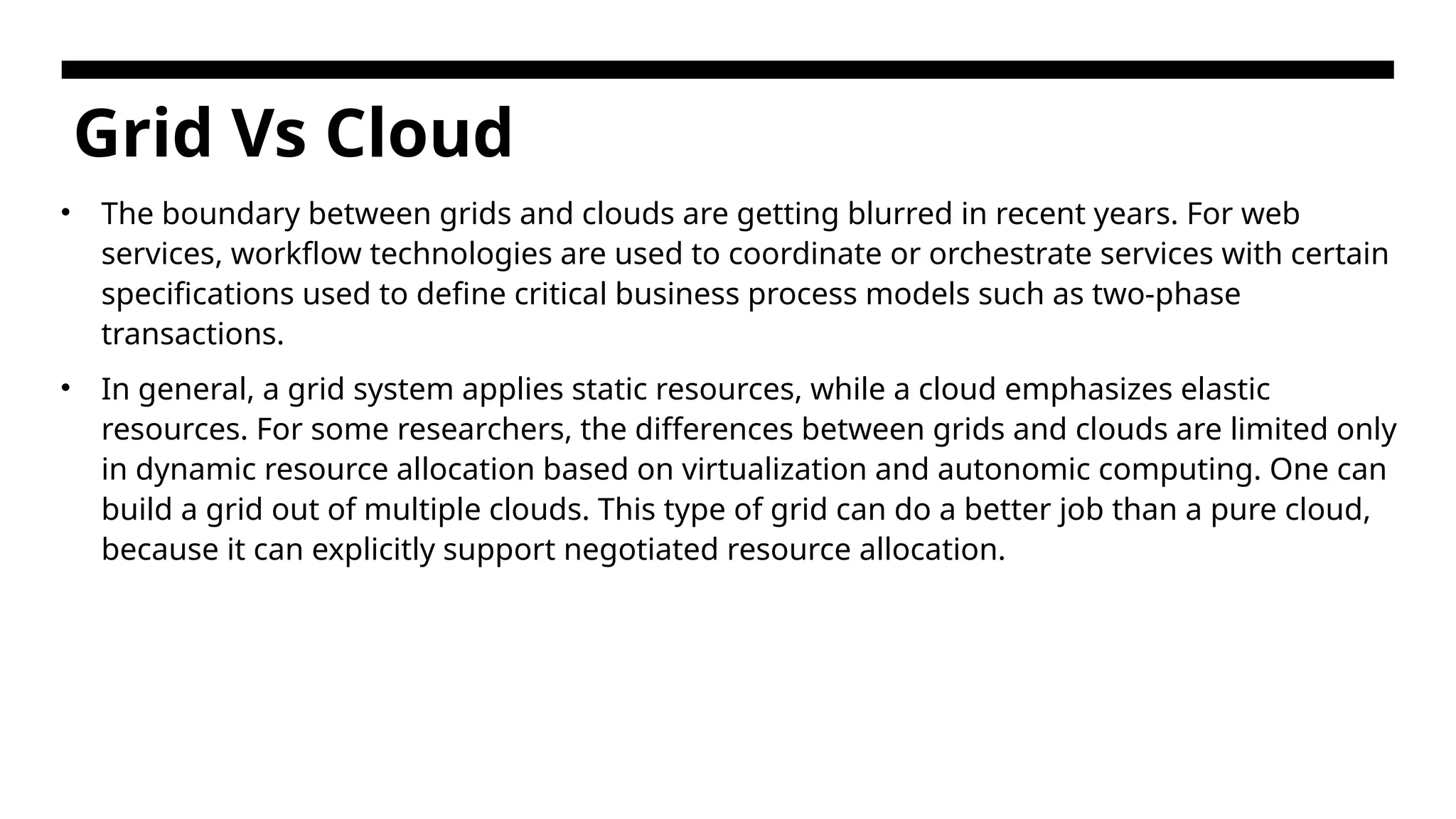 Grid Vs Cloud • The boundary between grids and clouds are getting blurred in recent years. For web services, workflow technologies are used to coordinate or orchestrate services with certain specifications used to define critical business process models such as two-phase transactions. • In general, a grid system applies static resources, while a cloud emphasizes elastic resources. For some researchers, the differences between grids and clouds are limited only in dynamic resource allocation based on virtualization and autonomic computing. One can build a grid out of multiple clouds. This type of grid can do a better job than a pure cloud, because it can explicitly support negotiated resource allocation. 