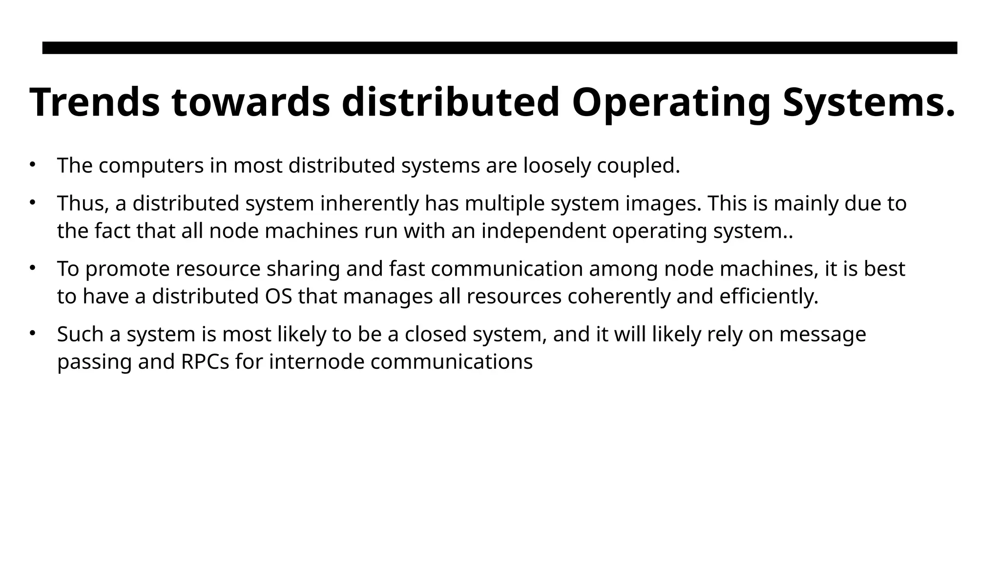Trends towards distributed Operating Systems. • The computers in most distributed systems are loosely coupled. • Thus, a distributed system inherently has multiple system images. This is mainly due to the fact that all node machines run with an independent operating system.. • To promote resource sharing and fast communication among node machines, it is best to have a distributed OS that manages all resources coherently and efficiently. • Such a system is most likely to be a closed system, and it will likely rely on message passing and RPCs for internode communications 