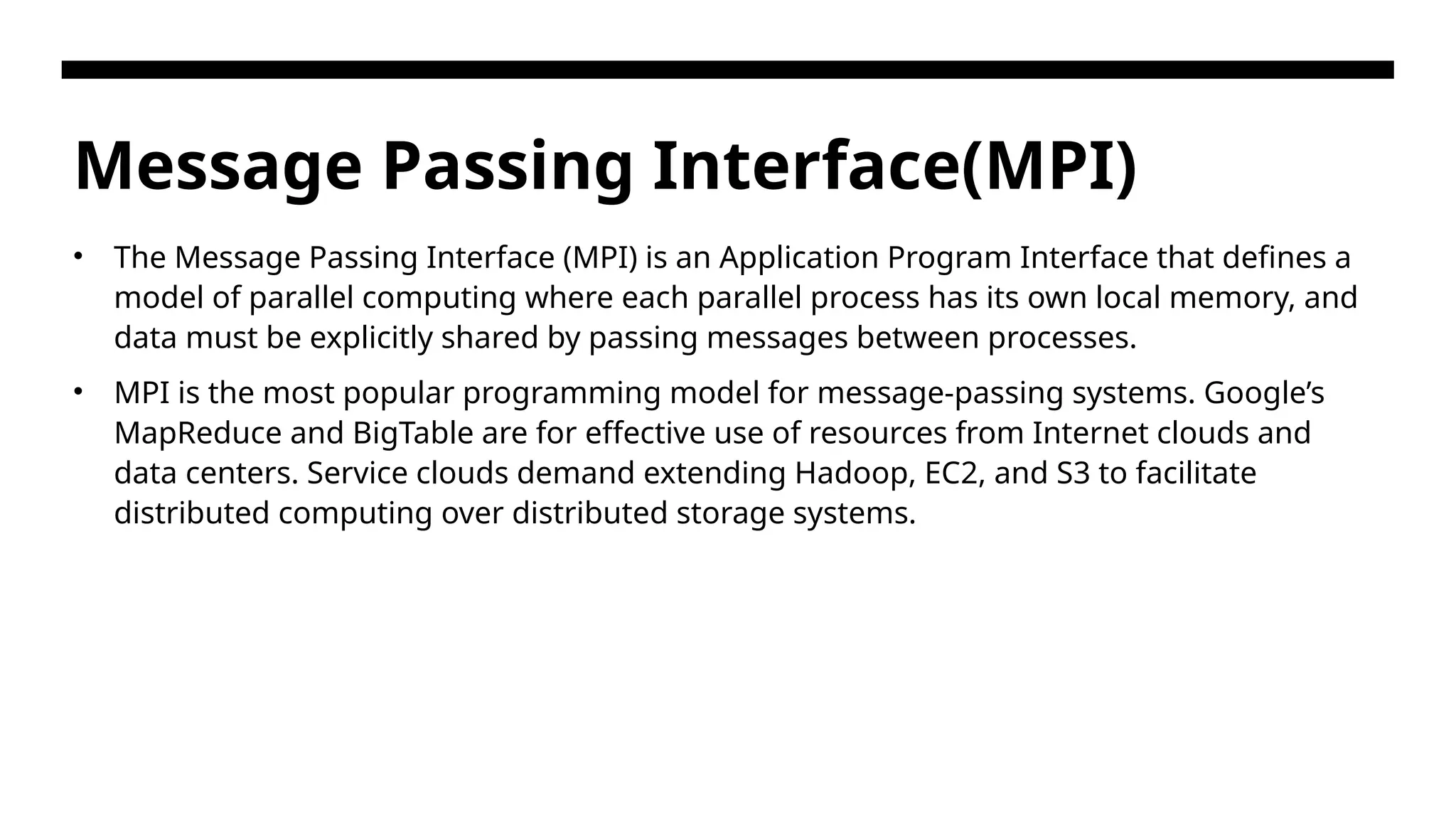 Message Passing Interface(MPI) • The Message Passing Interface (MPI) is an Application Program Interface that defines a model of parallel computing where each parallel process has its own local memory, and data must be explicitly shared by passing messages between processes. • MPI is the most popular programming model for message-passing systems. Google’s MapReduce and BigTable are for effective use of resources from Internet clouds and data centers. Service clouds demand extending Hadoop, EC2, and S3 to facilitate distributed computing over distributed storage systems. 