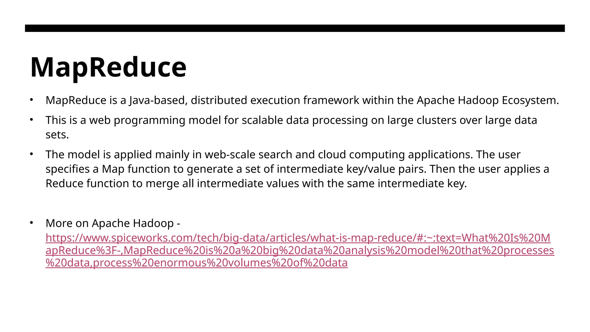 MapReduce • MapReduce is a Java-based, distributed execution framework within the Apache Hadoop Ecosystem. • This is a web programming model for scalable data processing on large clusters over large data sets. • The model is applied mainly in web-scale search and cloud computing applications. The user specifies a Map function to generate a set of intermediate key/value pairs. Then the user applies a Reduce function to merge all intermediate values with the same intermediate key. • More on Apache Hadoop - https://www.spiceworks.com/tech/big-data/articles/what-is-map-reduce/#:~:text=What%20Is%20M apReduce%3F-,MapReduce%20is%20a%20big%20data%20analysis%20model%20that%20processes %20data,process%20enormous%20volumes%20of%20data 