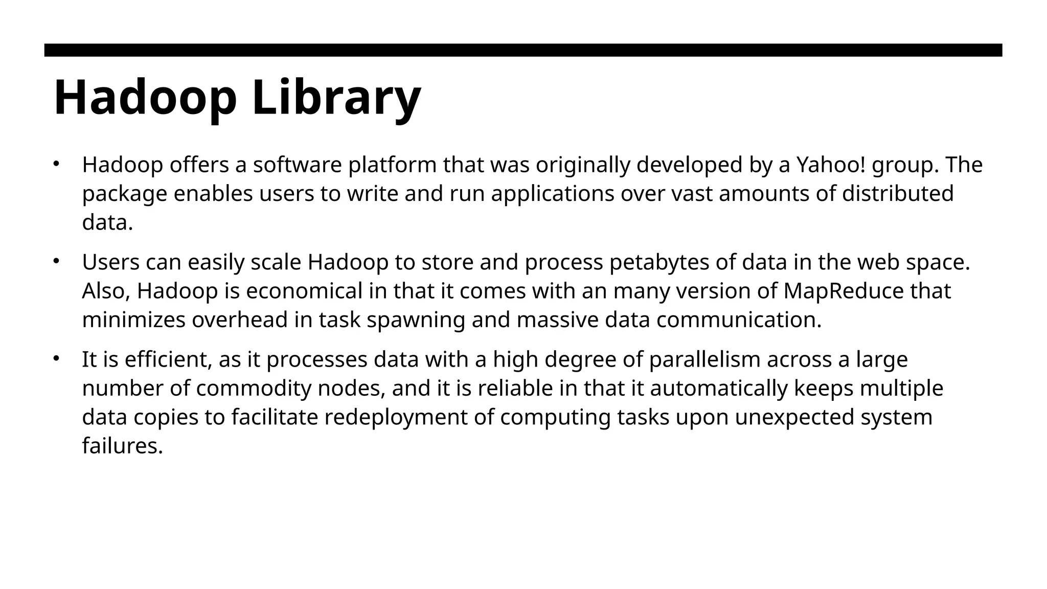 Hadoop Library • Hadoop offers a software platform that was originally developed by a Yahoo! group. The package enables users to write and run applications over vast amounts of distributed data. • Users can easily scale Hadoop to store and process petabytes of data in the web space. Also, Hadoop is economical in that it comes with an many version of MapReduce that minimizes overhead in task spawning and massive data communication. • It is efficient, as it processes data with a high degree of parallelism across a large number of commodity nodes, and it is reliable in that it automatically keeps multiple data copies to facilitate redeployment of computing tasks upon unexpected system failures. 