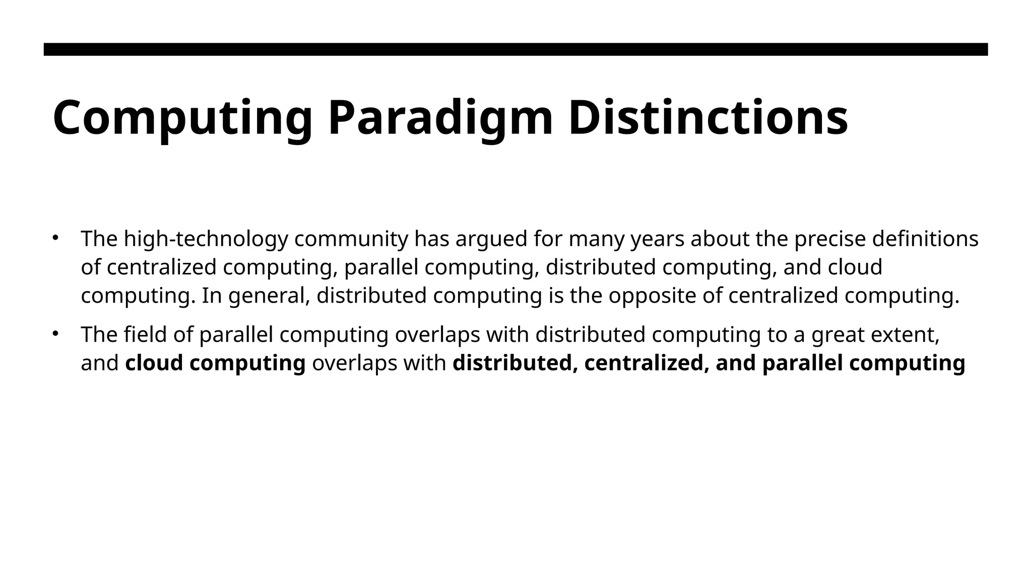 Computing Paradigm Distinctions • The high-technology community has argued for many years about the precise definitions of centralized computing, parallel computing, distributed computing, and cloud computing. In general, distributed computing is the opposite of centralized computing. • The field of parallel computing overlaps with distributed computing to a great extent, and cloud computing overlaps with distributed, centralized, and parallel computing 