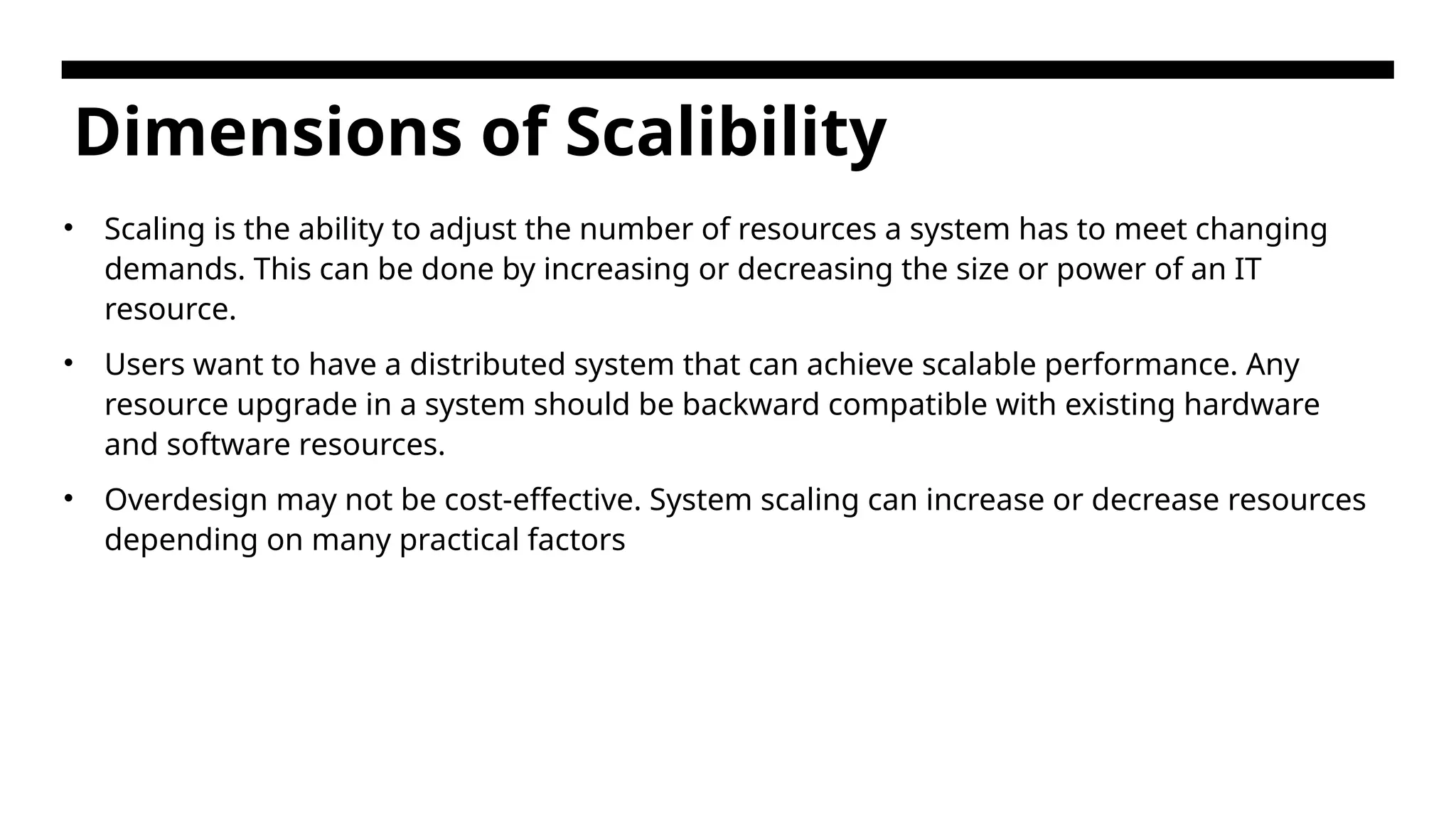 Dimensions of Scalibility • Scaling is the ability to adjust the number of resources a system has to meet changing demands. This can be done by increasing or decreasing the size or power of an IT resource. • Users want to have a distributed system that can achieve scalable performance. Any resource upgrade in a system should be backward compatible with existing hardware and software resources. • Overdesign may not be cost-effective. System scaling can increase or decrease resources depending on many practical factors 