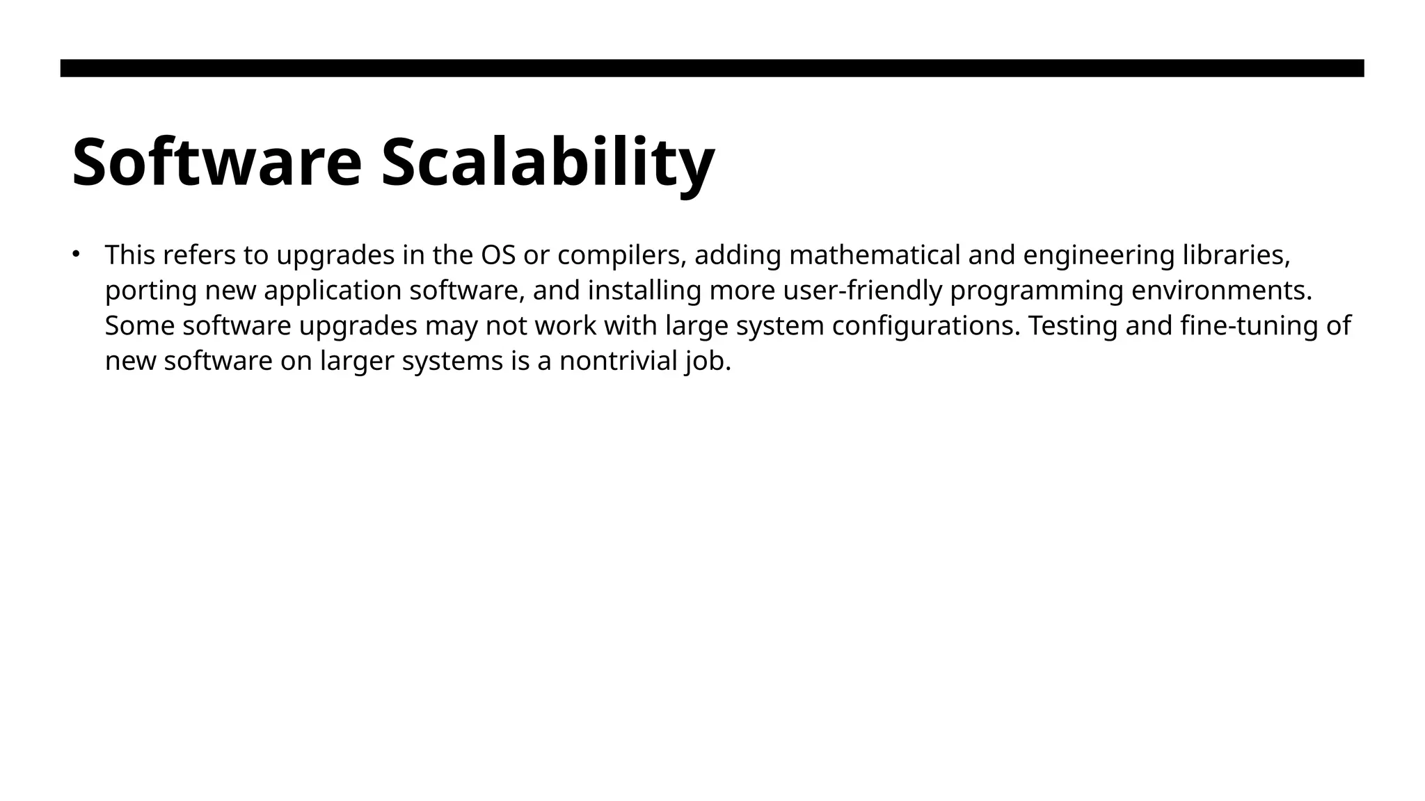 Software Scalability • This refers to upgrades in the OS or compilers, adding mathematical and engineering libraries, porting new application software, and installing more user-friendly programming environments. Some software upgrades may not work with large system configurations. Testing and fine-tuning of new software on larger systems is a nontrivial job. 