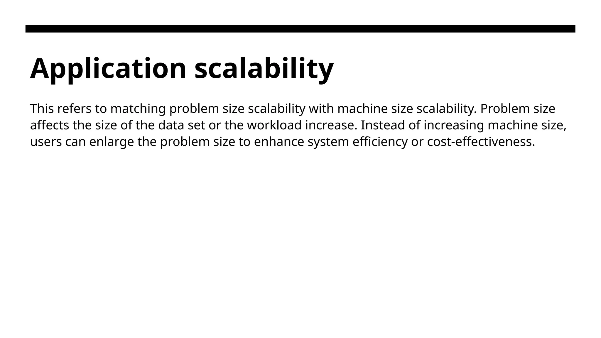 Application scalability This refers to matching problem size scalability with machine size scalability. Problem size affects the size of the data set or the workload increase. Instead of increasing machine size, users can enlarge the problem size to enhance system efficiency or cost-effectiveness. 