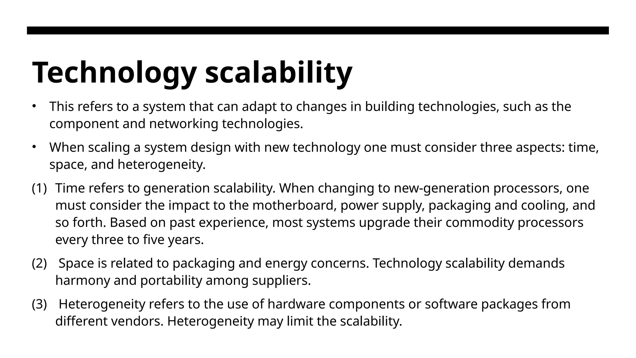 Technology scalability • This refers to a system that can adapt to changes in building technologies, such as the component and networking technologies. • When scaling a system design with new technology one must consider three aspects: time, space, and heterogeneity. (1) Time refers to generation scalability. When changing to new-generation processors, one must consider the impact to the motherboard, power supply, packaging and cooling, and so forth. Based on past experience, most systems upgrade their commodity processors every three to five years. (2) Space is related to packaging and energy concerns. Technology scalability demands harmony and portability among suppliers. (3) Heterogeneity refers to the use of hardware components or software packages from different vendors. Heterogeneity may limit the scalability. 