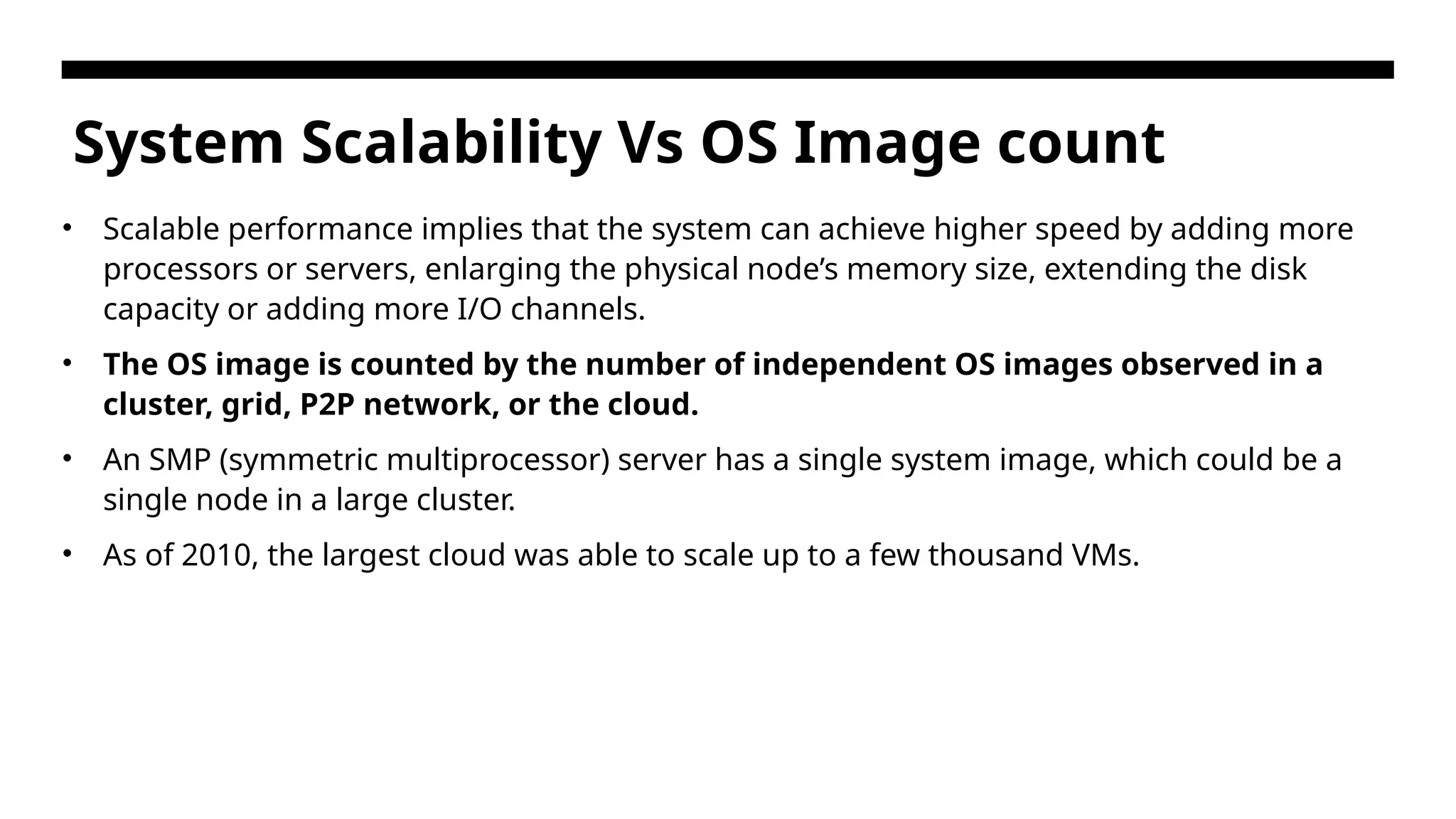 System Scalability Vs OS Image count • Scalable performance implies that the system can achieve higher speed by adding more processors or servers, enlarging the physical node’s memory size, extending the disk capacity or adding more I/O channels. • The OS image is counted by the number of independent OS images observed in a cluster, grid, P2P network, or the cloud. • An SMP (symmetric multiprocessor) server has a single system image, which could be a single node in a large cluster. • As of 2010, the largest cloud was able to scale up to a few thousand VMs. 