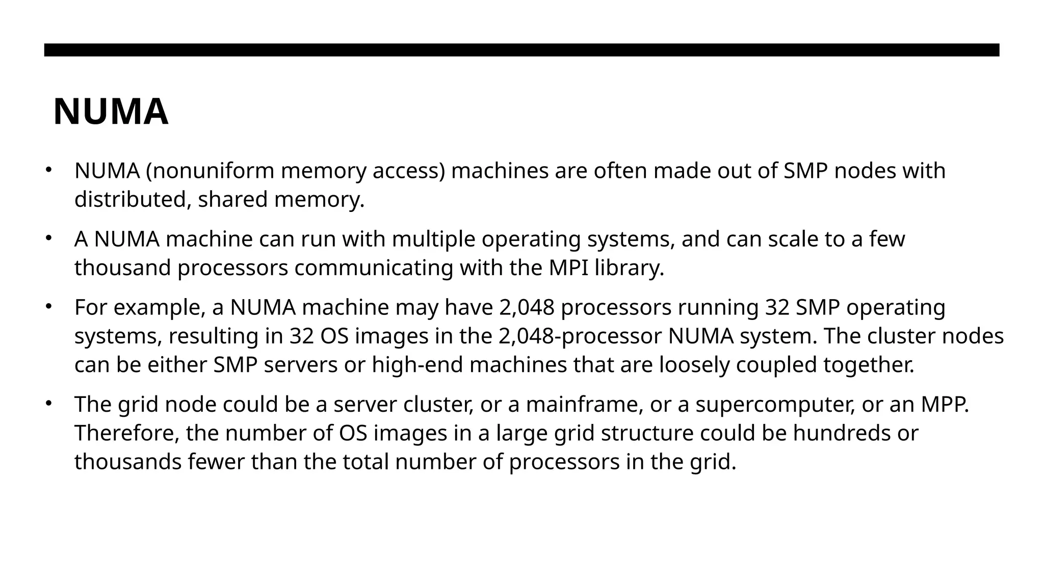 NUMA • NUMA (nonuniform memory access) machines are often made out of SMP nodes with distributed, shared memory. • A NUMA machine can run with multiple operating systems, and can scale to a few thousand processors communicating with the MPI library. • For example, a NUMA machine may have 2,048 processors running 32 SMP operating systems, resulting in 32 OS images in the 2,048-processor NUMA system. The cluster nodes can be either SMP servers or high-end machines that are loosely coupled together. • The grid node could be a server cluster, or a mainframe, or a supercomputer, or an MPP. Therefore, the number of OS images in a large grid structure could be hundreds or thousands fewer than the total number of processors in the grid. 