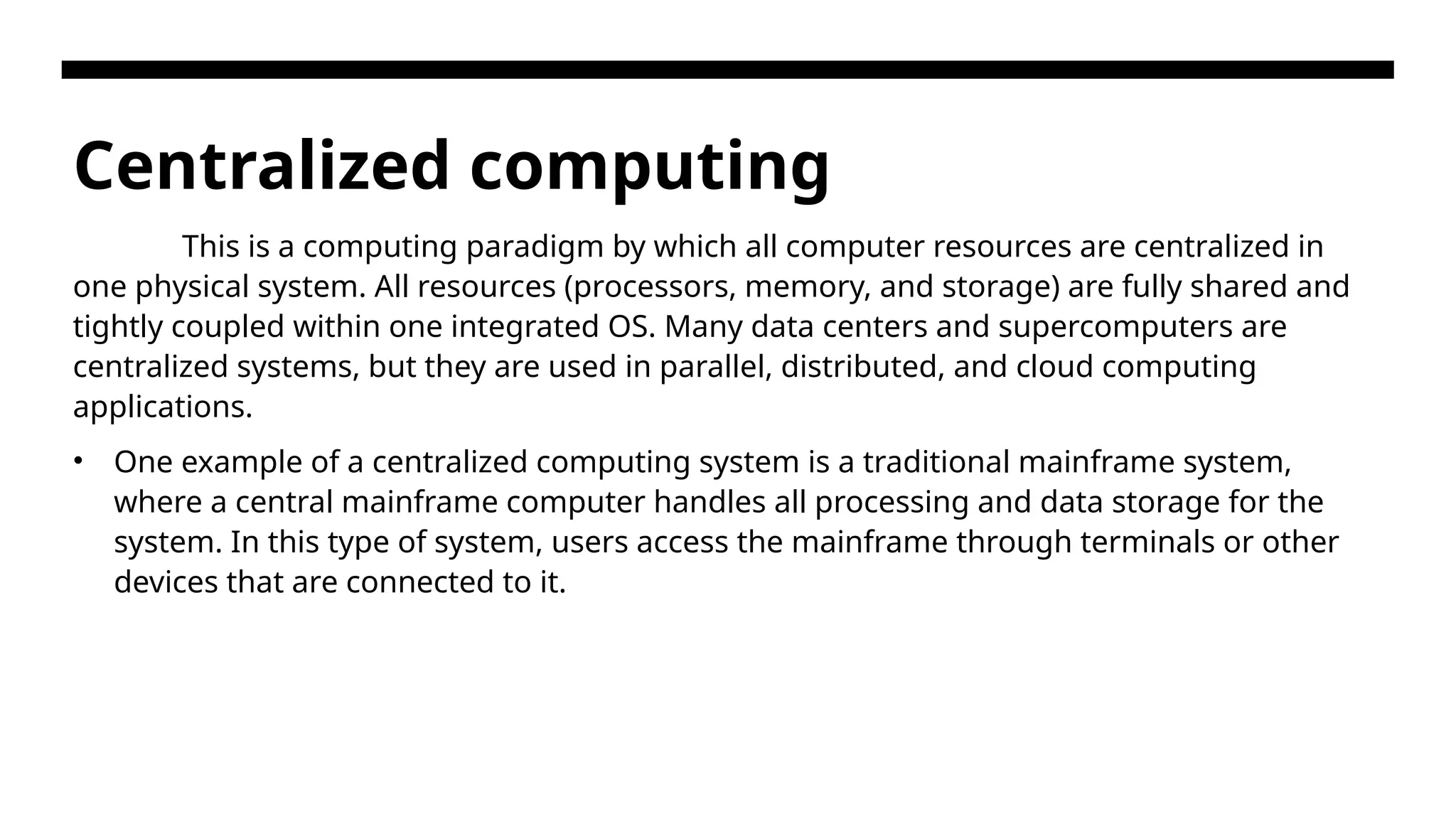 Centralized computing This is a computing paradigm by which all computer resources are centralized in one physical system. All resources (processors, memory, and storage) are fully shared and tightly coupled within one integrated OS. Many data centers and supercomputers are centralized systems, but they are used in parallel, distributed, and cloud computing applications. • One example of a centralized computing system is a traditional mainframe system, where a central mainframe computer handles all processing and data storage for the system. In this type of system, users access the mainframe through terminals or other devices that are connected to it. 