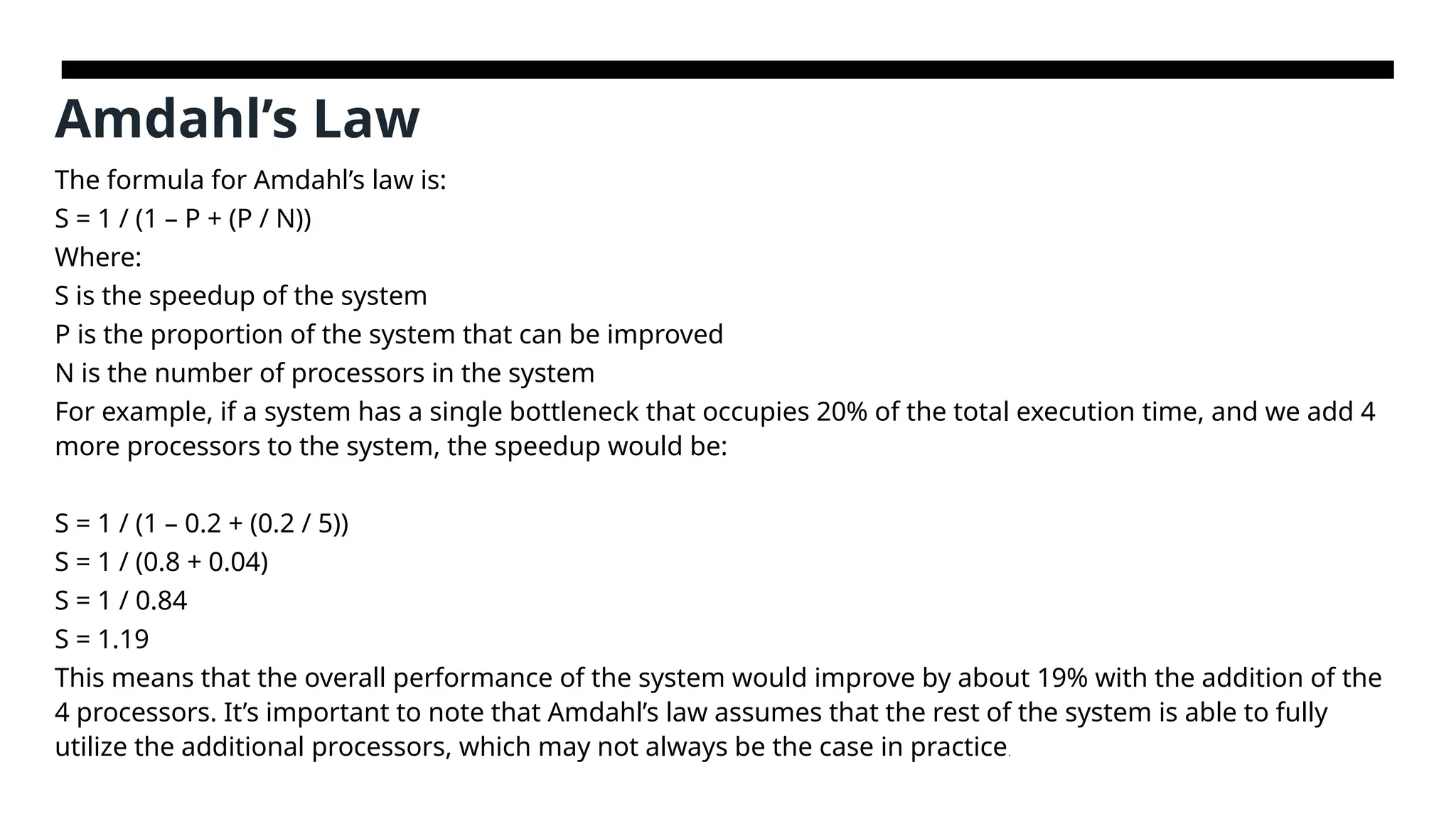 Amdahl’s Law The formula for Amdahl’s law is: S = 1 / (1 – P + (P / N)) Where: S is the speedup of the system P is the proportion of the system that can be improved N is the number of processors in the system For example, if a system has a single bottleneck that occupies 20% of the total execution time, and we add 4 more processors to the system, the speedup would be: S = 1 / (1 – 0.2 + (0.2 / 5)) S = 1 / (0.8 + 0.04) S = 1 / 0.84 S = 1.19 This means that the overall performance of the system would improve by about 19% with the addition of the 4 processors. It’s important to note that Amdahl’s law assumes that the rest of the system is able to fully utilize the additional processors, which may not always be the case in practice. 