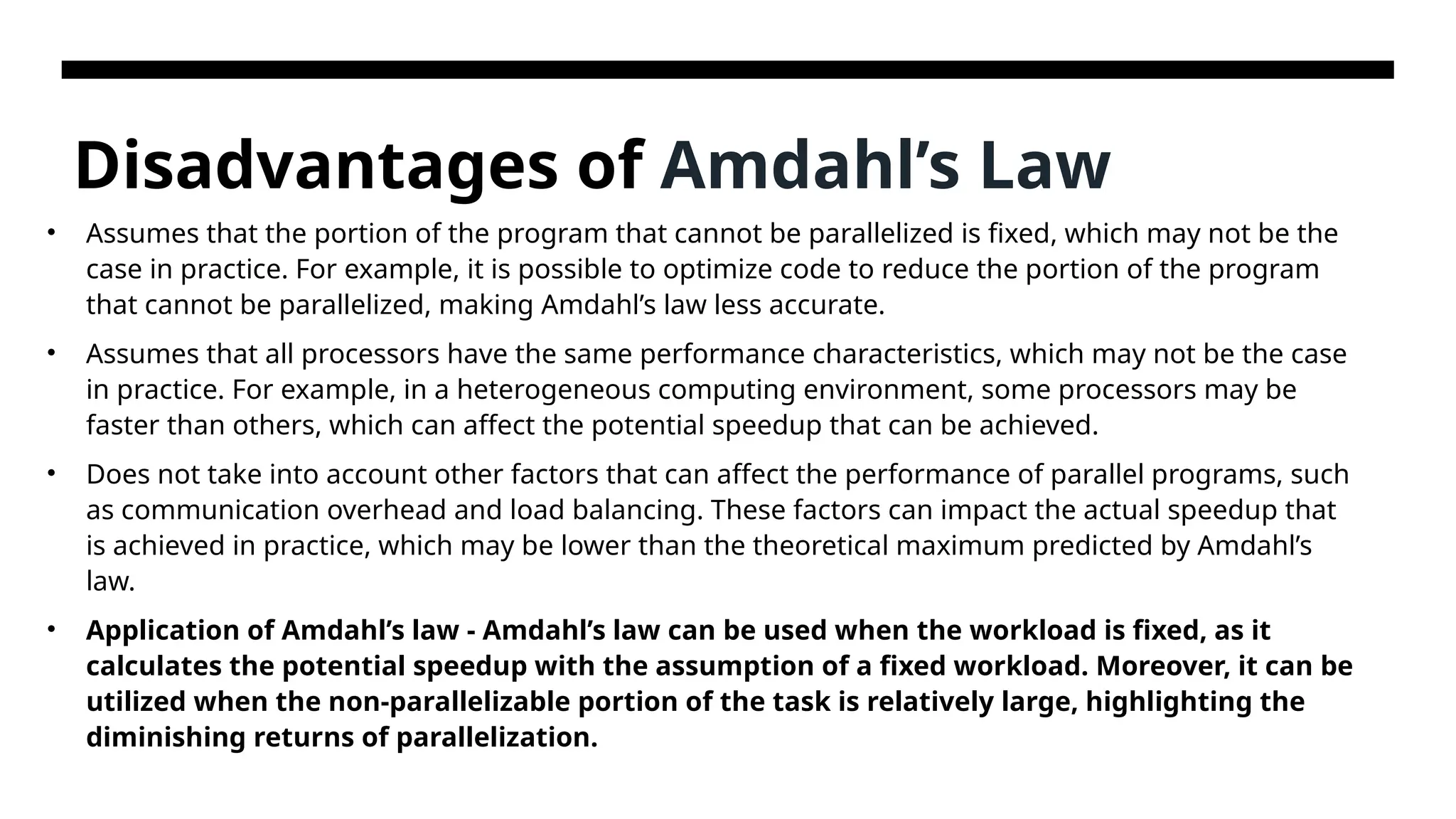 Disadvantages of Amdahl’s Law • Assumes that the portion of the program that cannot be parallelized is fixed, which may not be the case in practice. For example, it is possible to optimize code to reduce the portion of the program that cannot be parallelized, making Amdahl’s law less accurate. • Assumes that all processors have the same performance characteristics, which may not be the case in practice. For example, in a heterogeneous computing environment, some processors may be faster than others, which can affect the potential speedup that can be achieved. • Does not take into account other factors that can affect the performance of parallel programs, such as communication overhead and load balancing. These factors can impact the actual speedup that is achieved in practice, which may be lower than the theoretical maximum predicted by Amdahl’s law. • Application of Amdahl’s law - Amdahl’s law can be used when the workload is fixed, as it calculates the potential speedup with the assumption of a fixed workload. Moreover, it can be utilized when the non-parallelizable portion of the task is relatively large, highlighting the diminishing returns of parallelization. 