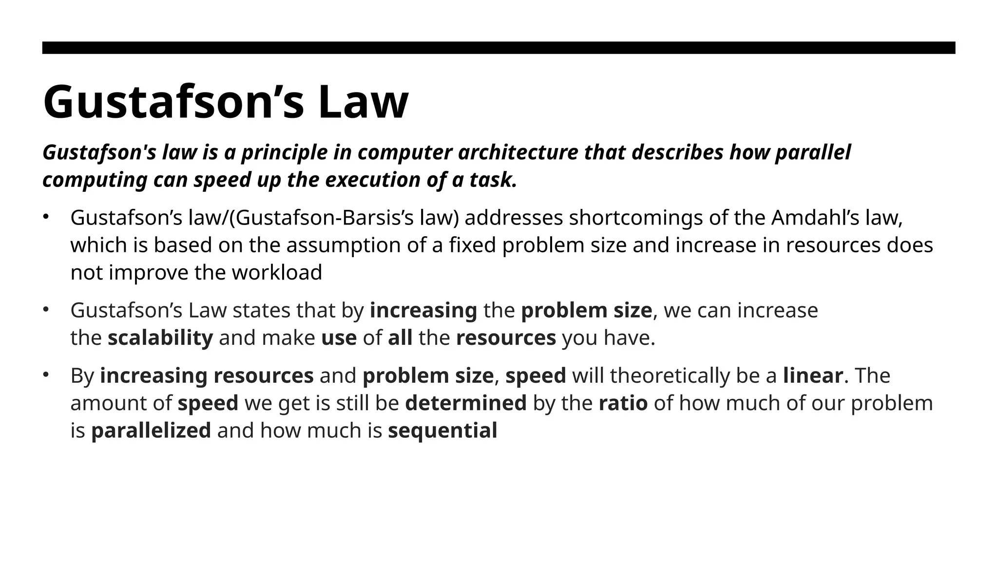 Gustafson’s Law Gustafson's law is a principle in computer architecture that describes how parallel computing can speed up the execution of a task. • Gustafson’s law/(Gustafson-Barsis’s law) addresses shortcomings of the Amdahl’s law, which is based on the assumption of a fixed problem size and increase in resources does not improve the workload • Gustafson’s Law states that by increasing the problem size, we can increase the scalability and make use of all the resources you have. • By increasing resources and problem size, speed will theoretically be a linear. The amount of speed we get is still be determined by the ratio of how much of our problem is parallelized and how much is sequential 