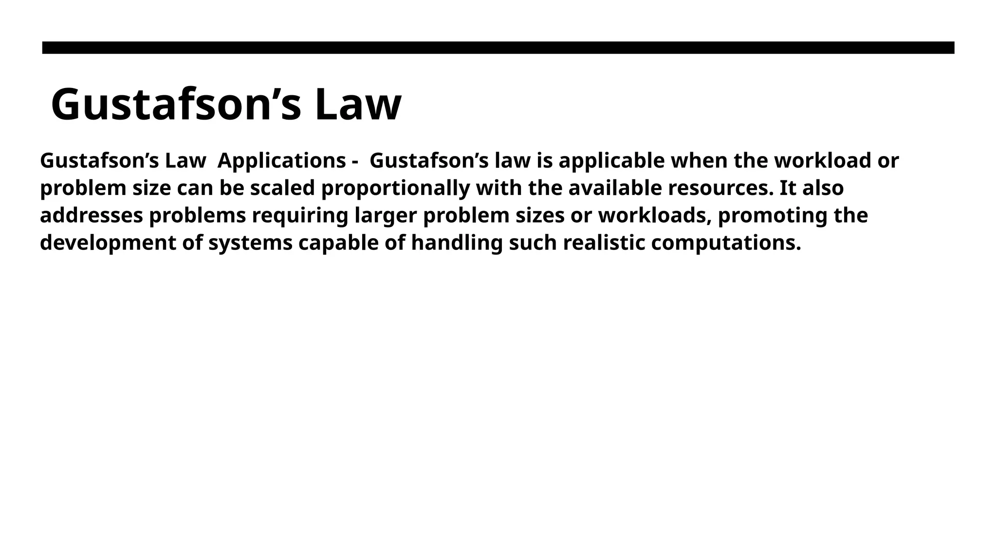 Gustafson’s Law Gustafson’s Law Applications - Gustafson’s law is applicable when the workload or problem size can be scaled proportionally with the available resources. It also addresses problems requiring larger problem sizes or workloads, promoting the development of systems capable of handling such realistic computations. 