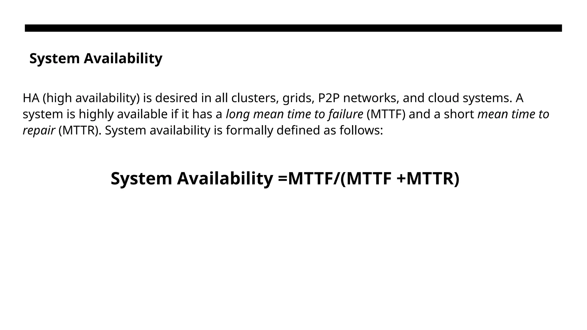 System Availability HA (high availability) is desired in all clusters, grids, P2P networks, and cloud systems. A system is highly available if it has a long mean time to failure (MTTF) and a short mean time to repair (MTTR). System availability is formally defined as follows: System Availability =MTTF/(MTTF +MTTR) 