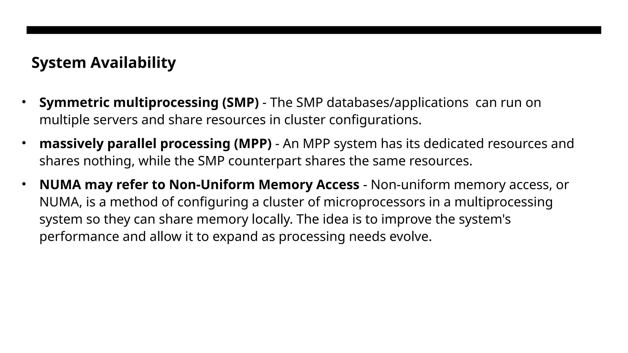 System Availability • Symmetric multiprocessing (SMP) - The SMP databases/applications can run on multiple servers and share resources in cluster configurations. • massively parallel processing (MPP) - An MPP system has its dedicated resources and shares nothing, while the SMP counterpart shares the same resources. • NUMA may refer to Non-Uniform Memory Access - Non-uniform memory access, or NUMA, is a method of configuring a cluster of microprocessors in a multiprocessing system so they can share memory locally. The idea is to improve the system's performance and allow it to expand as processing needs evolve. 