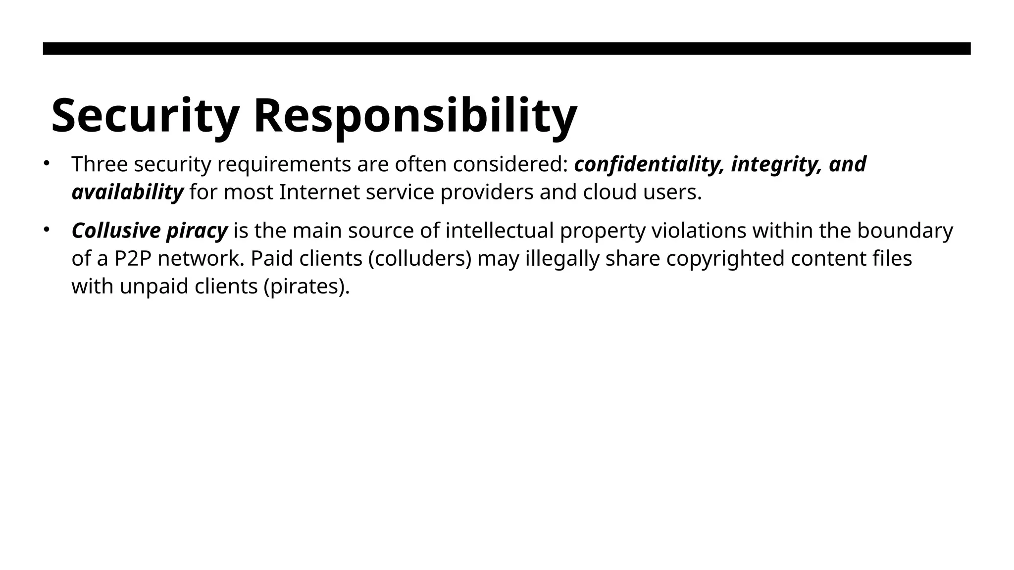 Security Responsibility • Three security requirements are often considered: confidentiality, integrity, and availability for most Internet service providers and cloud users. • Collusive piracy is the main source of intellectual property violations within the boundary of a P2P network. Paid clients (colluders) may illegally share copyrighted content files with unpaid clients (pirates). 