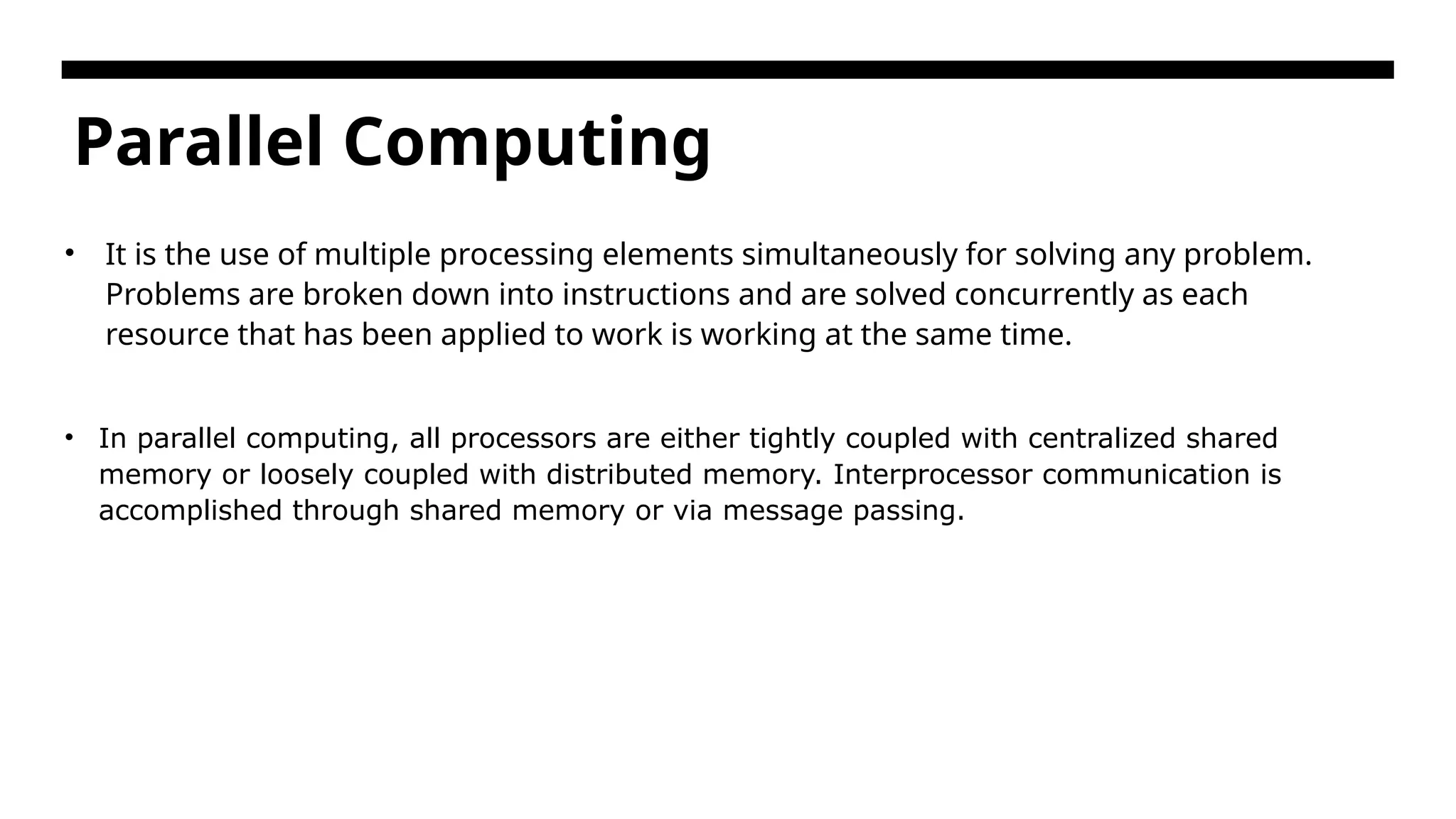 Parallel Computing • It is the use of multiple processing elements simultaneously for solving any problem. Problems are broken down into instructions and are solved concurrently as each resource that has been applied to work is working at the same time. • In parallel computing, all processors are either tightly coupled with centralized shared memory or loosely coupled with distributed memory. Interprocessor communication is accomplished through shared memory or via message passing. 