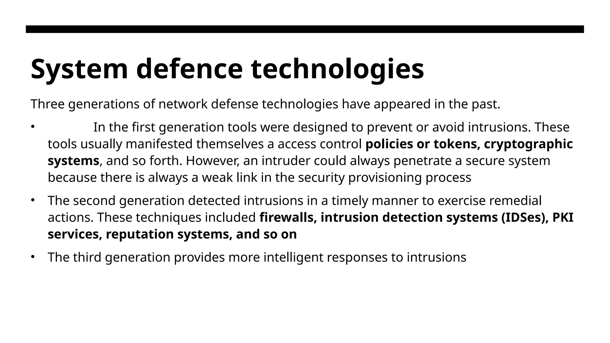 System defence technologies Three generations of network defense technologies have appeared in the past. • In the first generation tools were designed to prevent or avoid intrusions. These tools usually manifested themselves a access control policies or tokens, cryptographic systems, and so forth. However, an intruder could always penetrate a secure system because there is always a weak link in the security provisioning process • The second generation detected intrusions in a timely manner to exercise remedial actions. These techniques included firewalls, intrusion detection systems (IDSes), PKI services, reputation systems, and so on • The third generation provides more intelligent responses to intrusions 