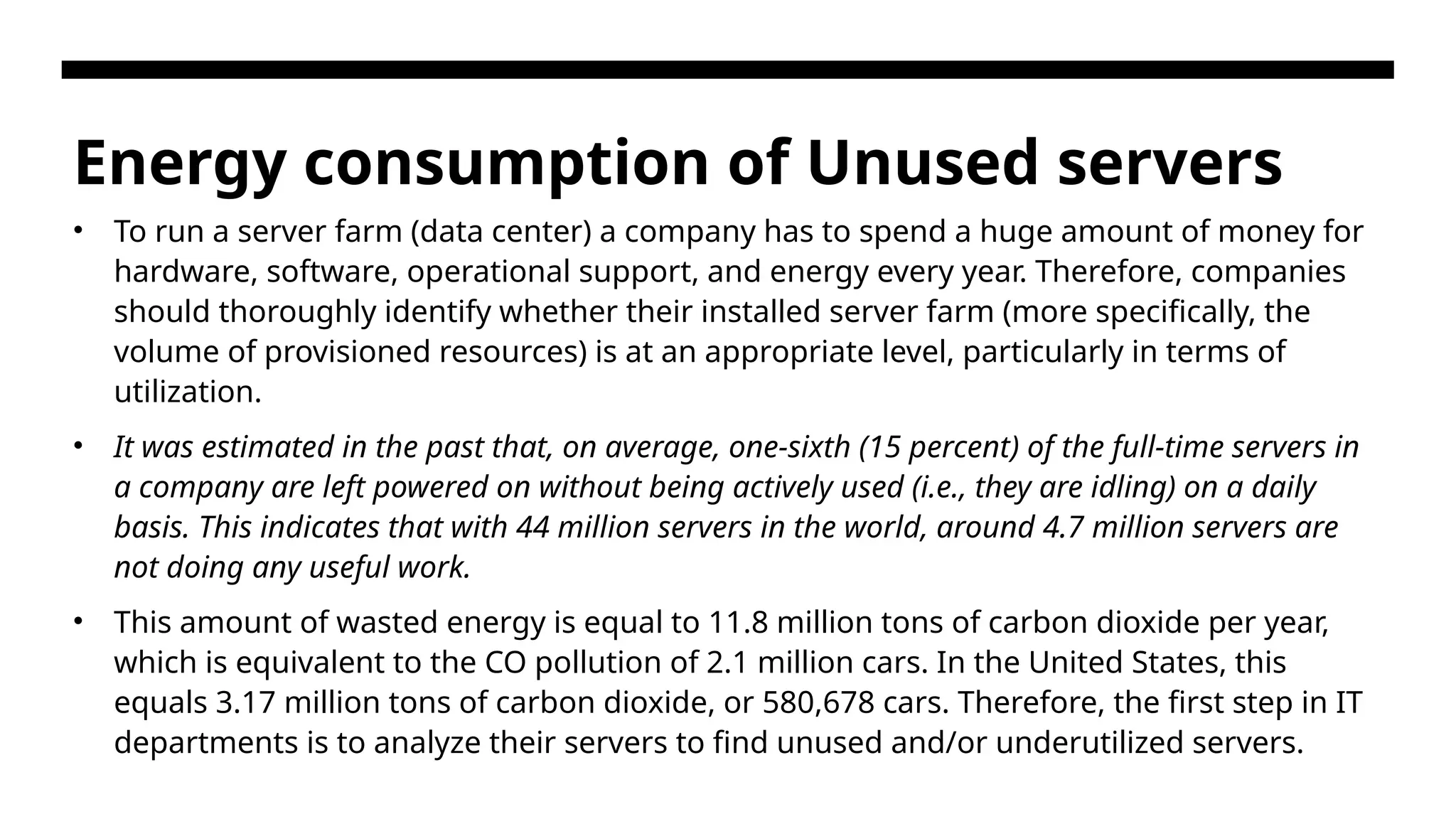Energy consumption of Unused servers • To run a server farm (data center) a company has to spend a huge amount of money for hardware, software, operational support, and energy every year. Therefore, companies should thoroughly identify whether their installed server farm (more specifically, the volume of provisioned resources) is at an appropriate level, particularly in terms of utilization. • It was estimated in the past that, on average, one-sixth (15 percent) of the full-time servers in a company are left powered on without being actively used (i.e., they are idling) on a daily basis. This indicates that with 44 million servers in the world, around 4.7 million servers are not doing any useful work. • This amount of wasted energy is equal to 11.8 million tons of carbon dioxide per year, which is equivalent to the CO pollution of 2.1 million cars. In the United States, this equals 3.17 million tons of carbon dioxide, or 580,678 cars. Therefore, the first step in IT departments is to analyze their servers to find unused and/or underutilized servers. 