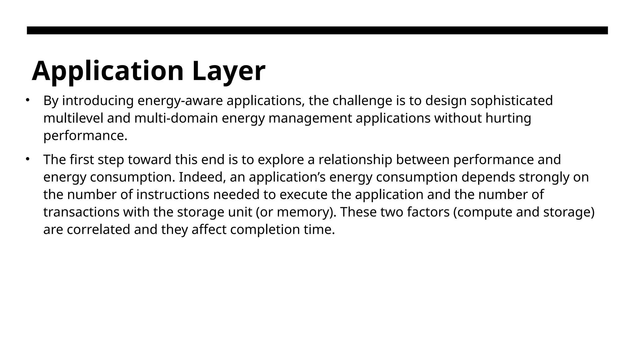 Application Layer • By introducing energy-aware applications, the challenge is to design sophisticated multilevel and multi-domain energy management applications without hurting performance. • The first step toward this end is to explore a relationship between performance and energy consumption. Indeed, an application’s energy consumption depends strongly on the number of instructions needed to execute the application and the number of transactions with the storage unit (or memory). These two factors (compute and storage) are correlated and they affect completion time. 