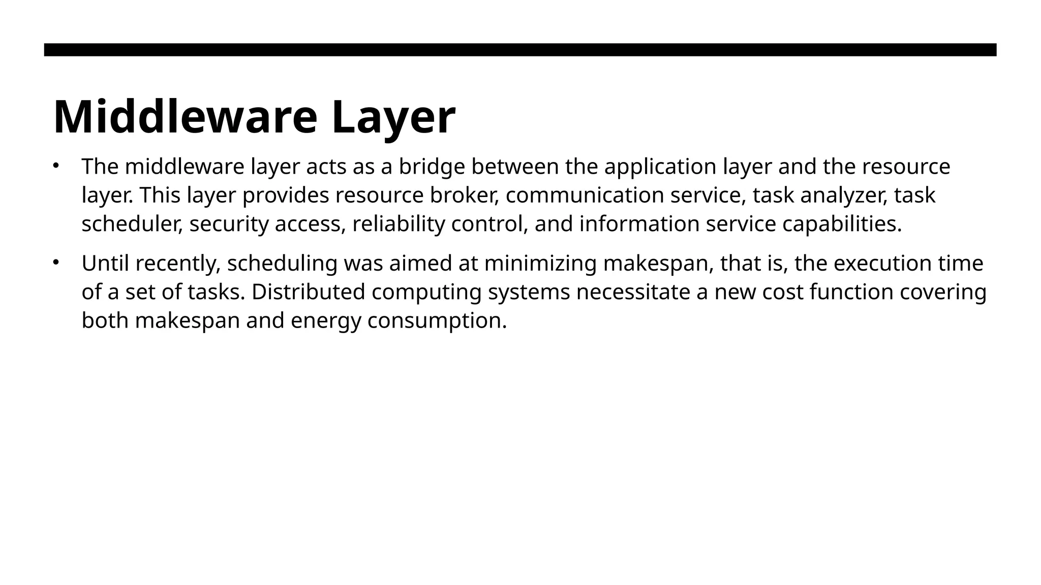Middleware Layer • The middleware layer acts as a bridge between the application layer and the resource layer. This layer provides resource broker, communication service, task analyzer, task scheduler, security access, reliability control, and information service capabilities. • Until recently, scheduling was aimed at minimizing makespan, that is, the execution time of a set of tasks. Distributed computing systems necessitate a new cost function covering both makespan and energy consumption. 