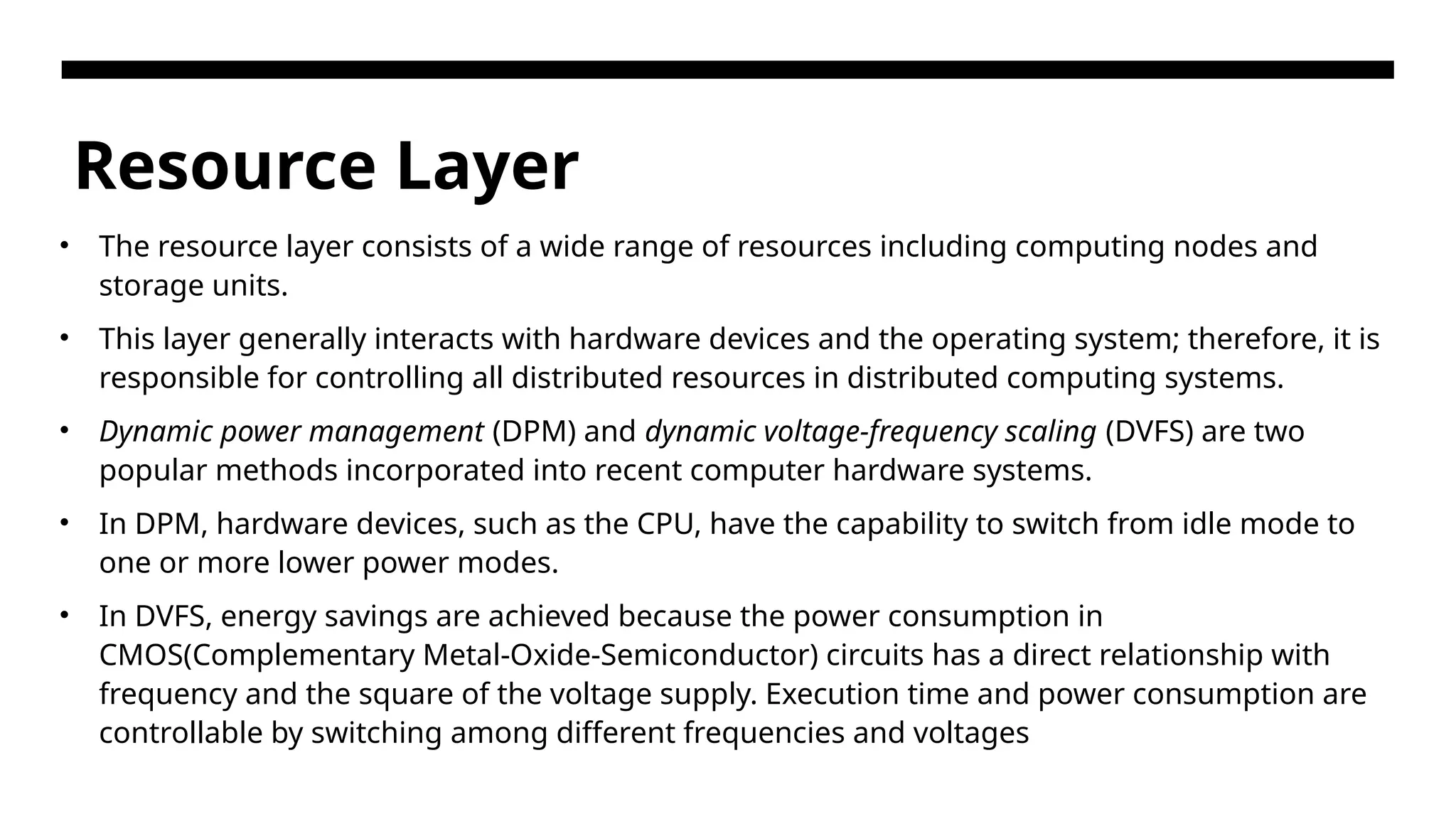 Resource Layer • The resource layer consists of a wide range of resources including computing nodes and storage units. • This layer generally interacts with hardware devices and the operating system; therefore, it is responsible for controlling all distributed resources in distributed computing systems. • Dynamic power management (DPM) and dynamic voltage-frequency scaling (DVFS) are two popular methods incorporated into recent computer hardware systems. • In DPM, hardware devices, such as the CPU, have the capability to switch from idle mode to one or more lower power modes. • In DVFS, energy savings are achieved because the power consumption in CMOS(Complementary Metal-Oxide-Semiconductor) circuits has a direct relationship with frequency and the square of the voltage supply. Execution time and power consumption are controllable by switching among different frequencies and voltages 