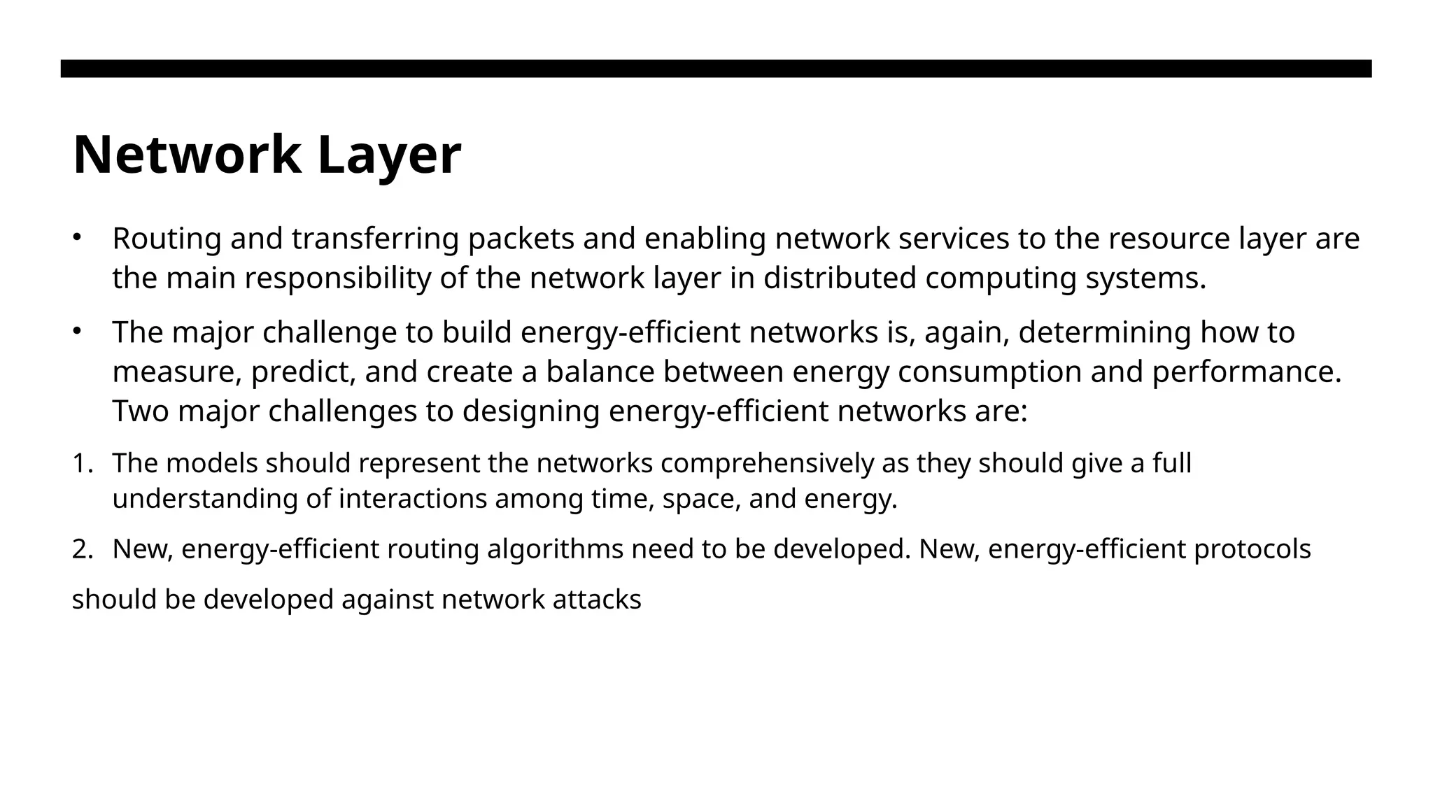 Network Layer • Routing and transferring packets and enabling network services to the resource layer are the main responsibility of the network layer in distributed computing systems. • The major challenge to build energy-efficient networks is, again, determining how to measure, predict, and create a balance between energy consumption and performance. Two major challenges to designing energy-efficient networks are: 1. The models should represent the networks comprehensively as they should give a full understanding of interactions among time, space, and energy. 2. New, energy-efficient routing algorithms need to be developed. New, energy-efficient protocols should be developed against network attacks 
