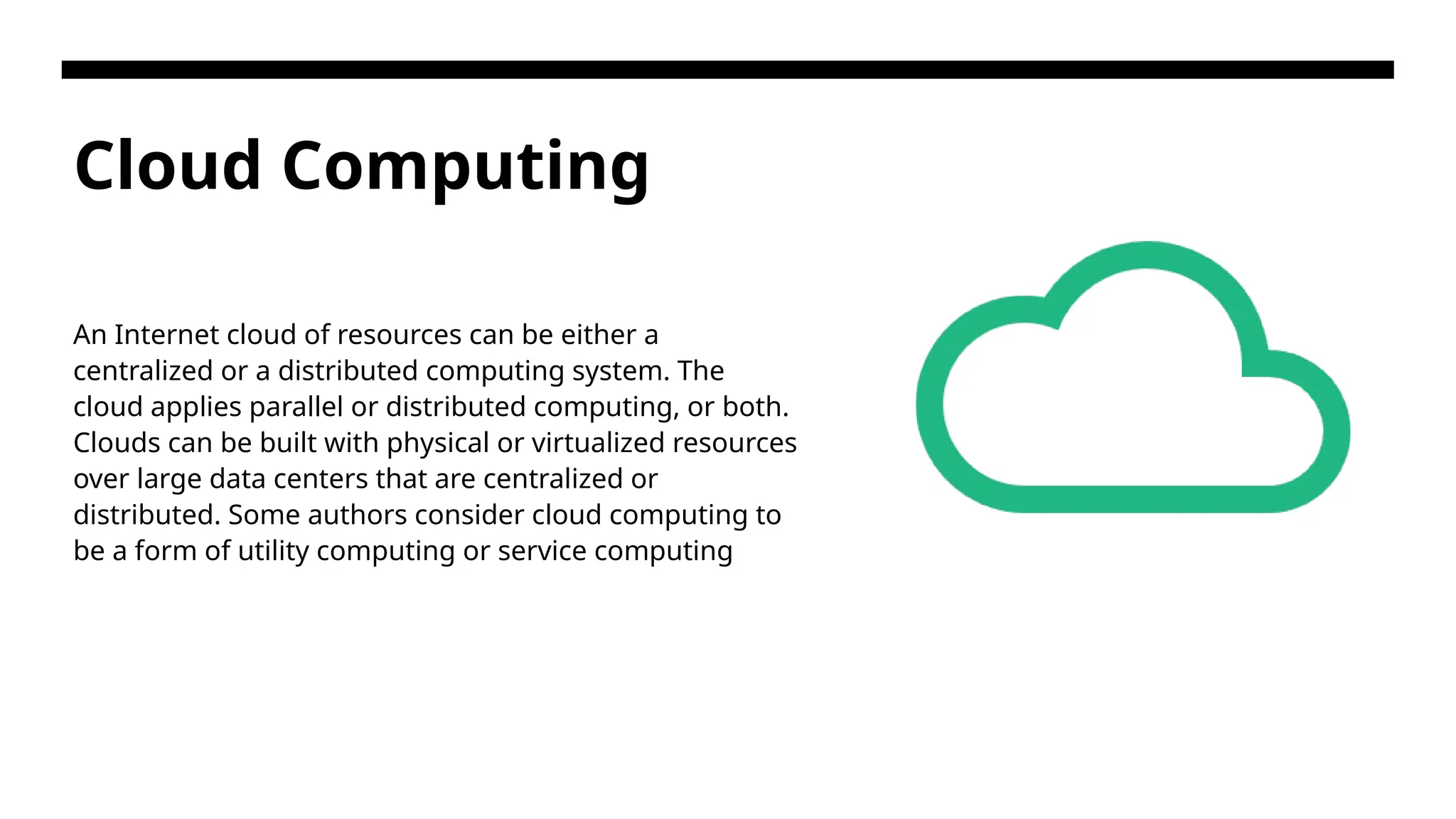 Cloud Computing An Internet cloud of resources can be either a centralized or a distributed computing system. The cloud applies parallel or distributed computing, or both. Clouds can be built with physical or virtualized resources over large data centers that are centralized or distributed. Some authors consider cloud computing to be a form of utility computing or service computing 