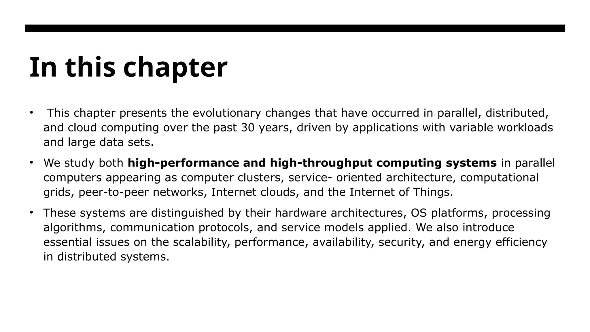 In this chapter • This chapter presents the evolutionary changes that have occurred in parallel, distributed, and cloud computing over the past 30 years, driven by applications with variable workloads and large data sets. • We study both high-performance and high-throughput computing systems in parallel computers appearing as computer clusters, service- oriented architecture, computational grids, peer-to-peer networks, Internet clouds, and the Internet of Things. • These systems are distinguished by their hardware architectures, OS platforms, processing algorithms, communication protocols, and service models applied. We also introduce essential issues on the scalability, performance, availability, security, and energy efficiency in distributed systems. 