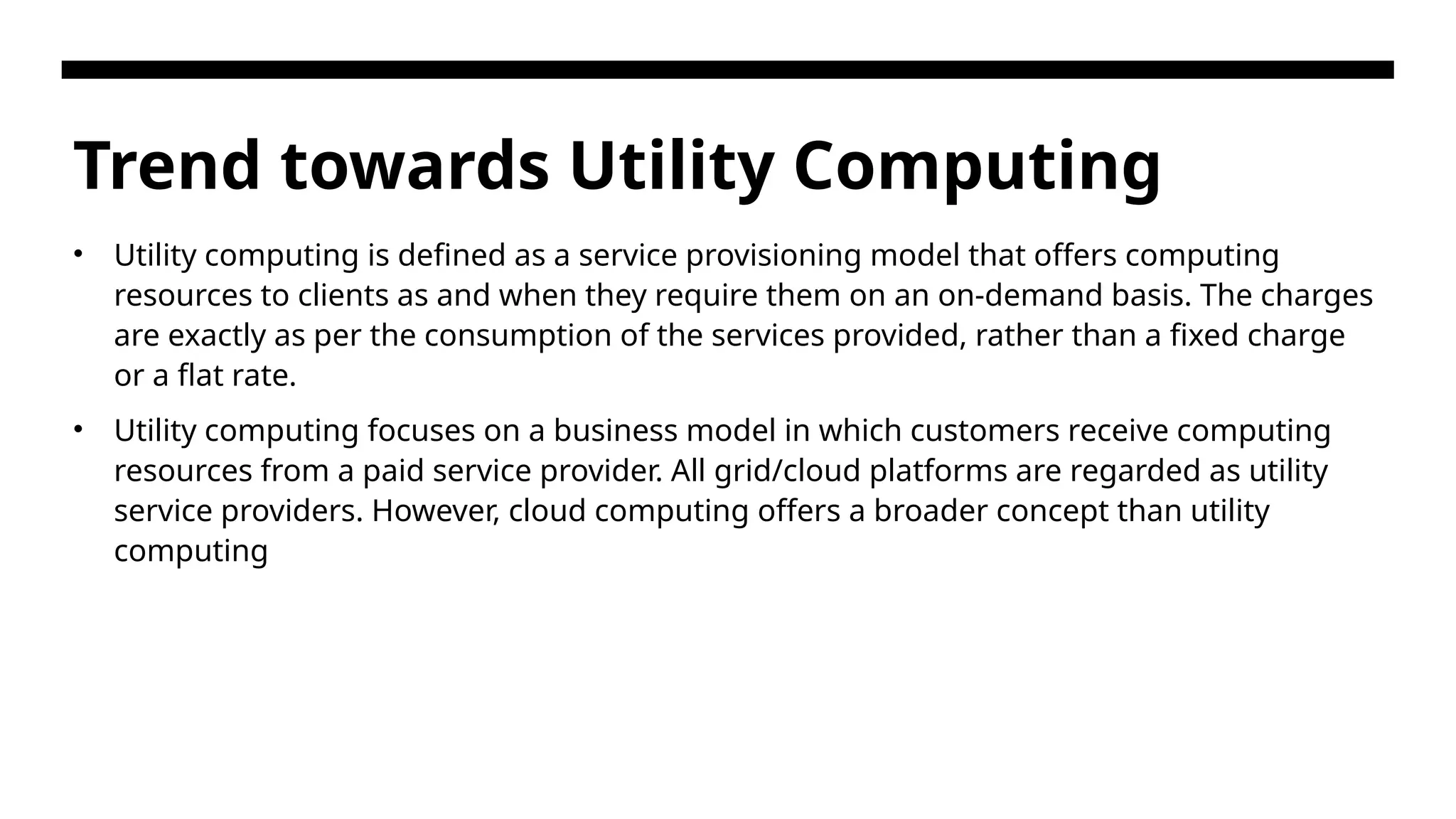 Trend towards Utility Computing • Utility computing is defined as a service provisioning model that offers computing resources to clients as and when they require them on an on-demand basis. The charges are exactly as per the consumption of the services provided, rather than a fixed charge or a flat rate. • Utility computing focuses on a business model in which customers receive computing resources from a paid service provider. All grid/cloud platforms are regarded as utility service providers. However, cloud computing offers a broader concept than utility computing 