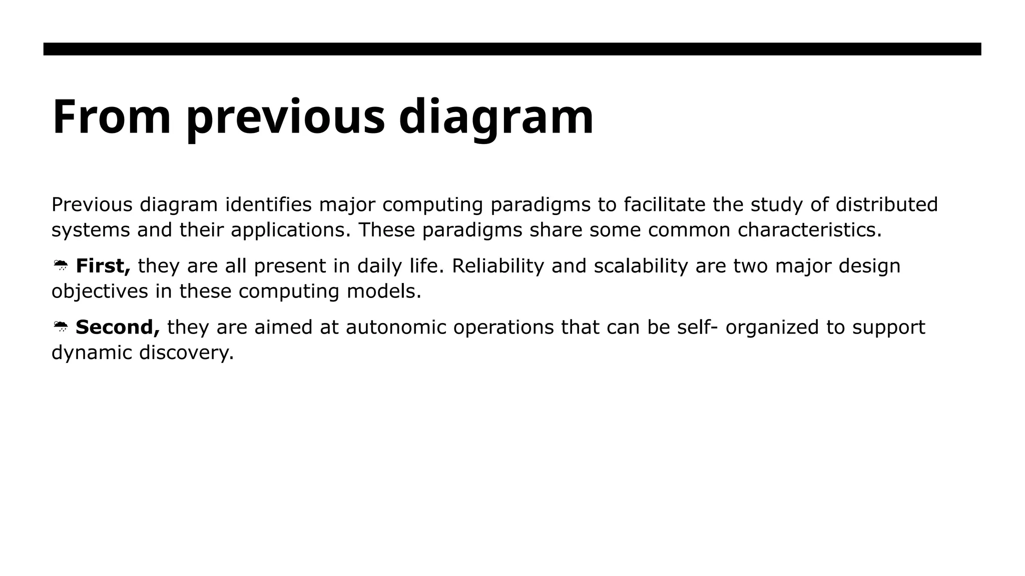 From previous diagram Previous diagram identifies major computing paradigms to facilitate the study of distributed systems and their applications. These paradigms share some common characteristics.  First, they are all present in daily life. Reliability and scalability are two major design objectives in these computing models.  Second, they are aimed at autonomic operations that can be self- organized to support dynamic discovery. 