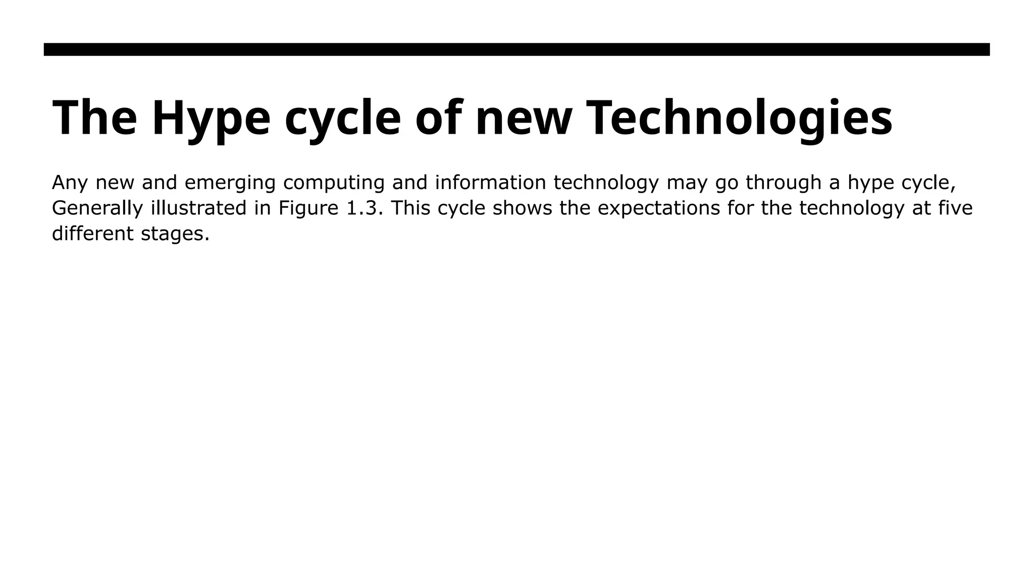 The Hype cycle of new Technologies Any new and emerging computing and information technology may go through a hype cycle, Generally illustrated in Figure 1.3. This cycle shows the expectations for the technology at five different stages. 