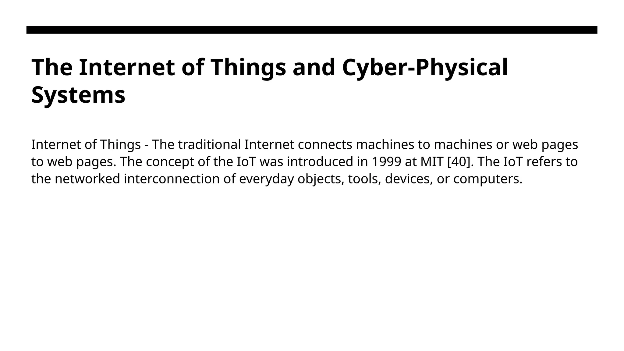 The Internet of Things and Cyber-Physical Systems Internet of Things - The traditional Internet connects machines to machines or web pages to web pages. The concept of the IoT was introduced in 1999 at MIT [40]. The IoT refers to the networked interconnection of everyday objects, tools, devices, or computers. 