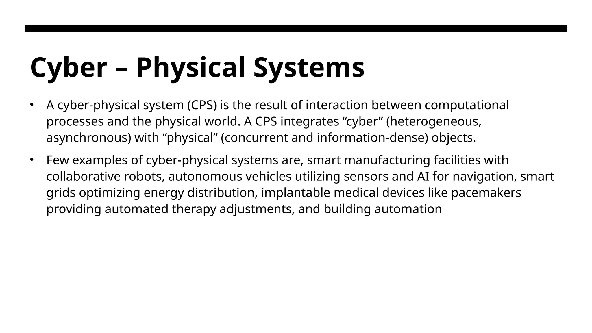 Cyber – Physical Systems • A cyber-physical system (CPS) is the result of interaction between computational processes and the physical world. A CPS integrates “cyber” (heterogeneous, asynchronous) with “physical” (concurrent and information-dense) objects. • Few examples of cyber-physical systems are, smart manufacturing facilities with collaborative robots, autonomous vehicles utilizing sensors and AI for navigation, smart grids optimizing energy distribution, implantable medical devices like pacemakers providing automated therapy adjustments, and building automation 