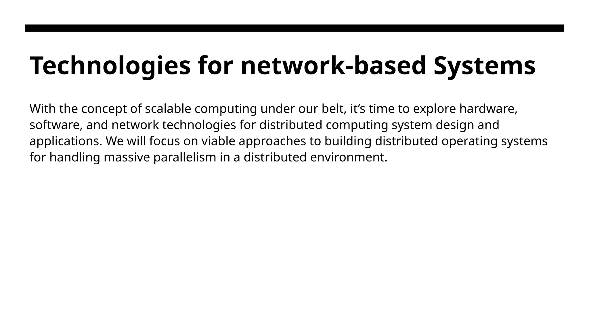 Technologies for network-based Systems With the concept of scalable computing under our belt, it’s time to explore hardware, software, and network technologies for distributed computing system design and applications. We will focus on viable approaches to building distributed operating systems for handling massive parallelism in a distributed environment. 