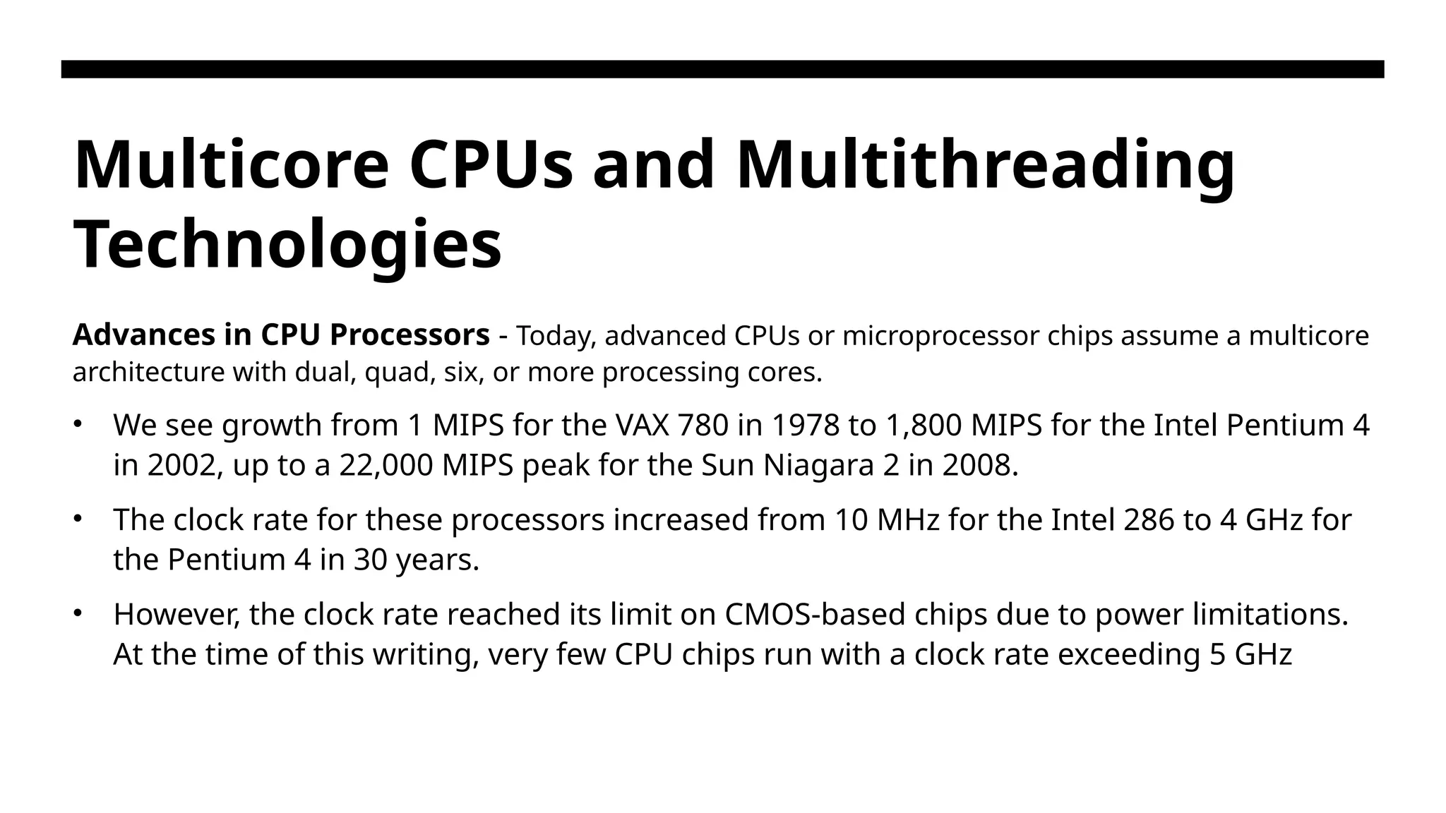 Multicore CPUs and Multithreading Technologies Advances in CPU Processors - Today, advanced CPUs or microprocessor chips assume a multicore architecture with dual, quad, six, or more processing cores. • We see growth from 1 MIPS for the VAX 780 in 1978 to 1,800 MIPS for the Intel Pentium 4 in 2002, up to a 22,000 MIPS peak for the Sun Niagara 2 in 2008. • The clock rate for these processors increased from 10 MHz for the Intel 286 to 4 GHz for the Pentium 4 in 30 years. • However, the clock rate reached its limit on CMOS-based chips due to power limitations. At the time of this writing, very few CPU chips run with a clock rate exceeding 5 GHz 