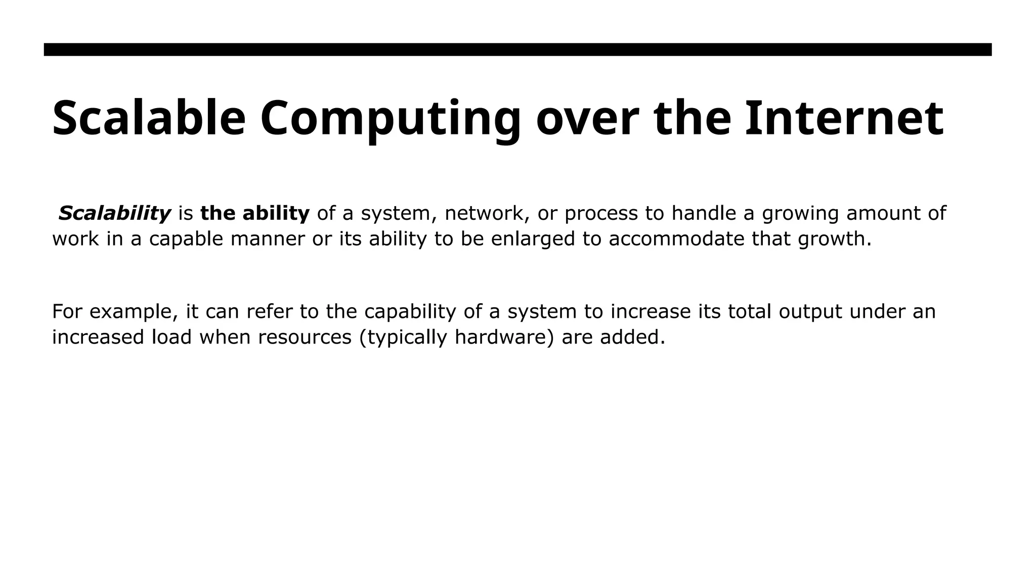 Scalable Computing over the Internet Scalability is the ability of a system, network, or process to handle a growing amount of work in a capable manner or its ability to be enlarged to accommodate that growth. For example, it can refer to the capability of a system to increase its total output under an increased load when resources (typically hardware) are added. 