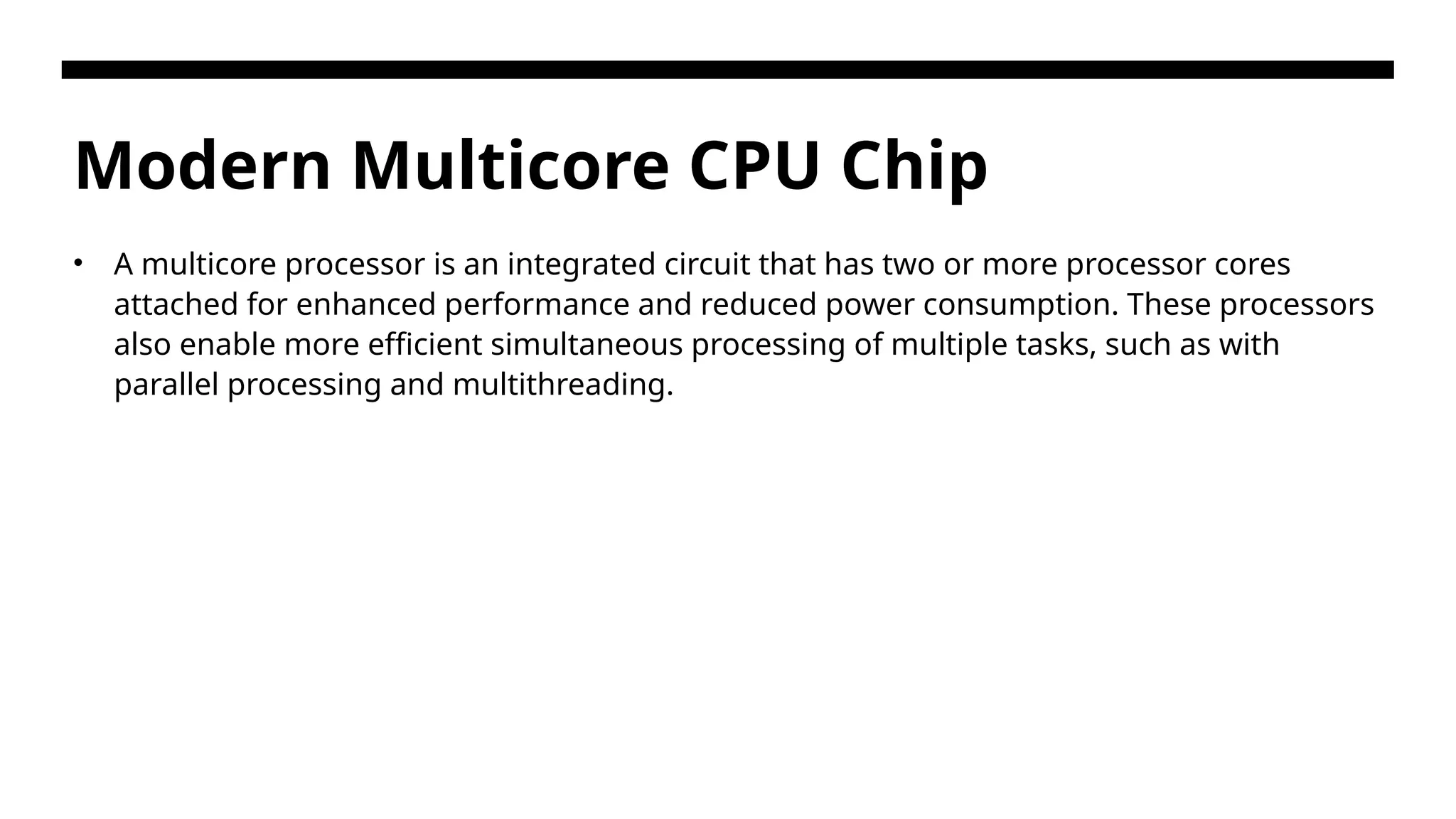 Modern Multicore CPU Chip • A multicore processor is an integrated circuit that has two or more processor cores attached for enhanced performance and reduced power consumption. These processors also enable more efficient simultaneous processing of multiple tasks, such as with parallel processing and multithreading. 