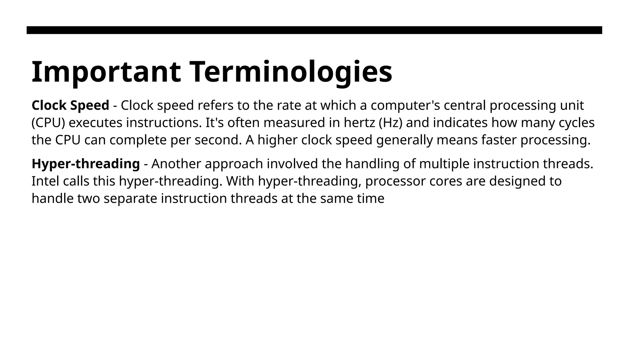 Important Terminologies Clock Speed - Clock speed refers to the rate at which a computer's central processing unit (CPU) executes instructions. It's often measured in hertz (Hz) and indicates how many cycles the CPU can complete per second. A higher clock speed generally means faster processing. Hyper-threading - Another approach involved the handling of multiple instruction threads. Intel calls this hyper-threading. With hyper-threading, processor cores are designed to handle two separate instruction threads at the same time 